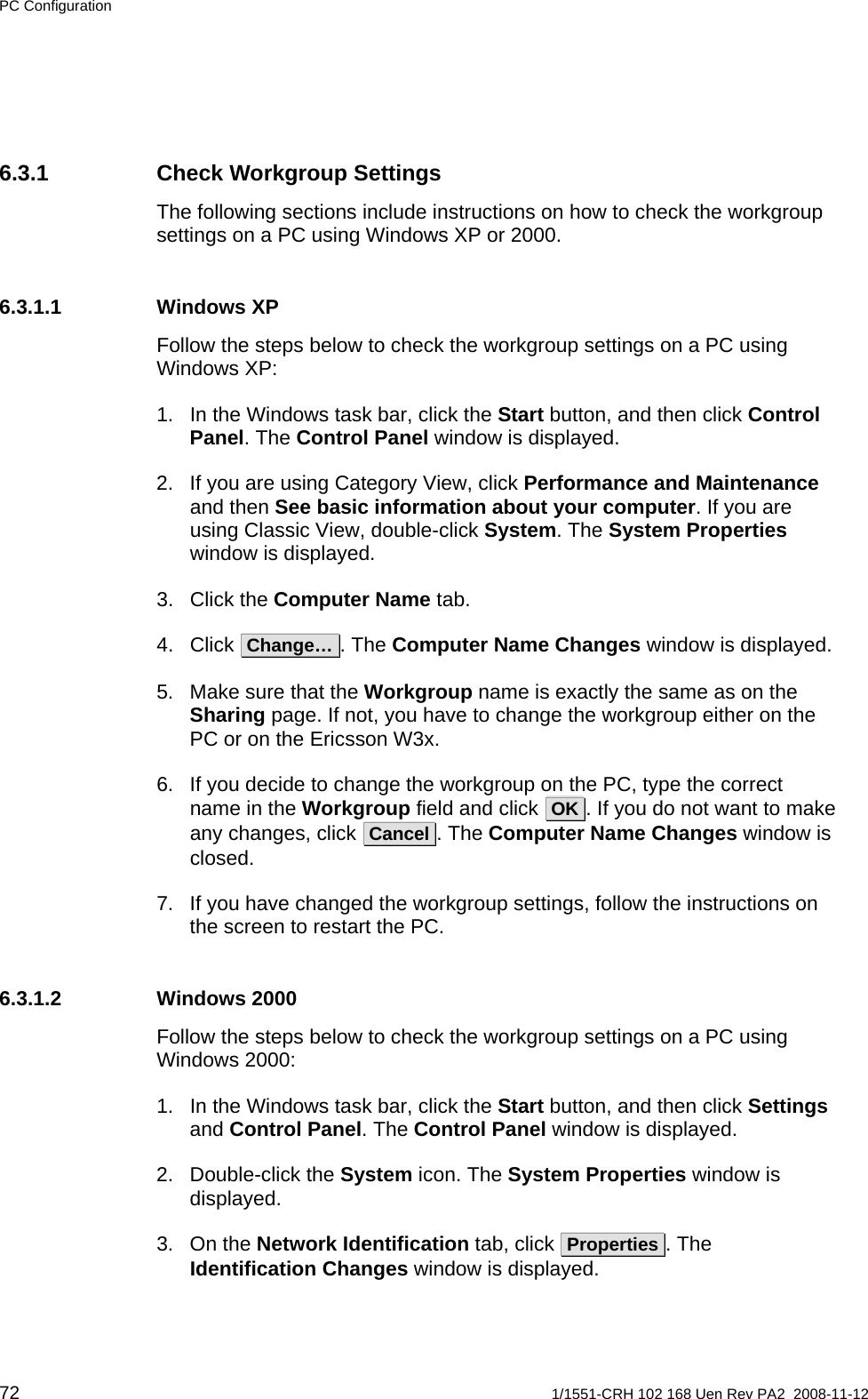 PC Configuration 6.3.1  Check Workgroup Settings The following sections include instructions on how to check the workgroup settings on a PC using Windows XP or 2000. 6.3.1.1 Windows XP Follow the steps below to check the workgroup settings on a PC using Windows XP: 1.  In the Windows task bar, click the Start button, and then click Control Panel. The Control Panel window is displayed. 2.  If you are using Category View, click Performance and Maintenance and then See basic information about your computer. If you are using Classic View, double-click System. The System Properties window is displayed. 3. Click the Computer Name tab. 4. Click  Change… . The Computer Name Changes window is displayed. 5.  Make sure that the Workgroup name is exactly the same as on the Sharing page. If not, you have to change the workgroup either on the PC or on the Ericsson W3x. 6.  If you decide to change the workgroup on the PC, type the correct name in the Workgroup field and click  OK . If you do not want to make any changes, click  Cancel . The Computer Name Changes window is closed. 7.  If you have changed the workgroup settings, follow the instructions on the screen to restart the PC. 6.3.1.2 Windows 2000 Follow the steps below to check the workgroup settings on a PC using Windows 2000: 1.  In the Windows task bar, click the Start button, and then click Settings and Control Panel. The Control Panel window is displayed. 2. Double-click the System icon. The System Properties window is displayed. 3. On the Network Identification tab, click  Properties . The Identification Changes window is displayed. 72  1/1551-CRH 102 168 Uen Rev PA2  2008-11-12 