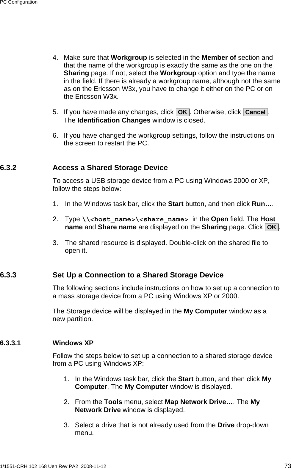 PC Configuration  4.  Make sure that Workgroup is selected in the Member of section and that the name of the workgroup is exactly the same as the one on the Sharing page. If not, select the Workgroup option and type the name in the field. If there is already a workgroup name, although not the same as on the Ericsson W3x, you have to change it either on the PC or on the Ericsson W3x. 5.  If you have made any changes, click  OK . Otherwise, click  Cancel .  The Identification Changes window is closed. 6.  If you have changed the workgroup settings, follow the instructions on the screen to restart the PC. 6.3.2  Access a Shared Storage Device To access a USB storage device from a PC using Windows 2000 or XP, follow the steps below: 1.  In the Windows task bar, click the Start button, and then click Run…. 2. Type \\&lt;host_name&gt;\&lt;share_name&gt; in the Open field. The Host name and Share name are displayed on the Sharing page. Click  OK .   3.  The shared resource is displayed. Double-click on the shared file to open it. 6.3.3  Set Up a Connection to a Shared Storage Device The following sections include instructions on how to set up a connection to a mass storage device from a PC using Windows XP or 2000.  The Storage device will be displayed in the My Computer window as a new partition. 6.3.3.1 Windows XP Follow the steps below to set up a connection to a shared storage device from a PC using Windows XP: 1.  In the Windows task bar, click the Start button, and then click My Computer. The My Computer window is displayed. 2. From the Tools menu, select Map Network Drive…. The My Network Drive window is displayed. 3.  Select a drive that is not already used from the Drive drop-down menu. 1/1551-CRH 102 168 Uen Rev PA2  2008-11-12 73 