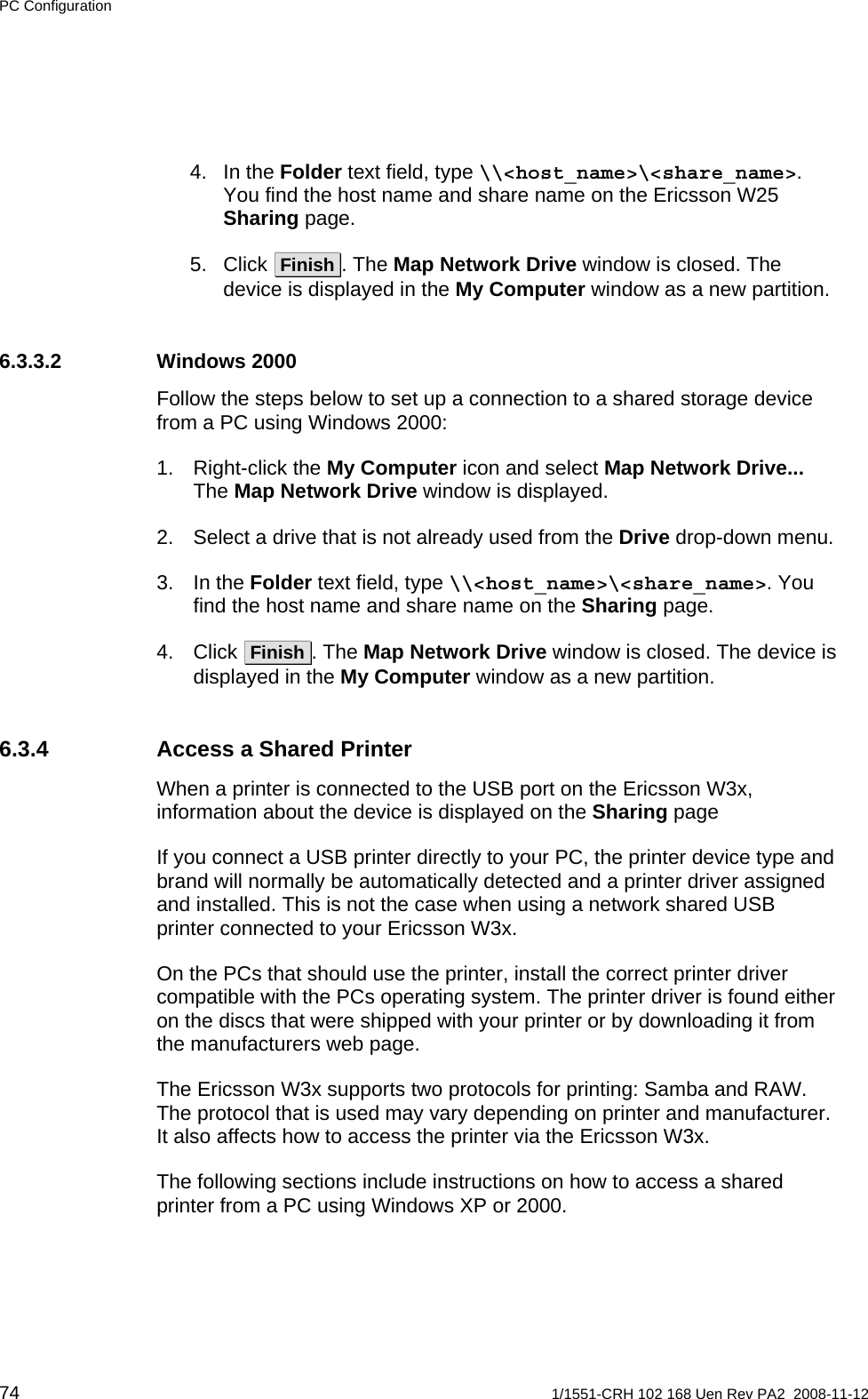 PC Configuration 4. In the Folder text field, type \\&lt;host_name&gt;\&lt;share_name&gt;. You find the host name and share name on the Ericsson W25 Sharing page. 5. Click  Finish . The Map Network Drive window is closed. The device is displayed in the My Computer window as a new partition. 6.3.3.2 Windows 2000 Follow the steps below to set up a connection to a shared storage device from a PC using Windows 2000: 1. Right-click the My Computer icon and select Map Network Drive... The Map Network Drive window is displayed. 2.  Select a drive that is not already used from the Drive drop-down menu. 3. In the Folder text field, type \\&lt;host_name&gt;\&lt;share_name&gt;. You find the host name and share name on the Sharing page. 4. Click  Finish . The Map Network Drive window is closed. The device is displayed in the My Computer window as a new partition. 6.3.4  Access a Shared Printer When a printer is connected to the USB port on the Ericsson W3x, information about the device is displayed on the Sharing page If you connect a USB printer directly to your PC, the printer device type and brand will normally be automatically detected and a printer driver assigned and installed. This is not the case when using a network shared USB printer connected to your Ericsson W3x. On the PCs that should use the printer, install the correct printer driver compatible with the PCs operating system. The printer driver is found either on the discs that were shipped with your printer or by downloading it from the manufacturers web page.  The Ericsson W3x supports two protocols for printing: Samba and RAW. The protocol that is used may vary depending on printer and manufacturer. It also affects how to access the printer via the Ericsson W3x. The following sections include instructions on how to access a shared printer from a PC using Windows XP or 2000.  74  1/1551-CRH 102 168 Uen Rev PA2  2008-11-12 