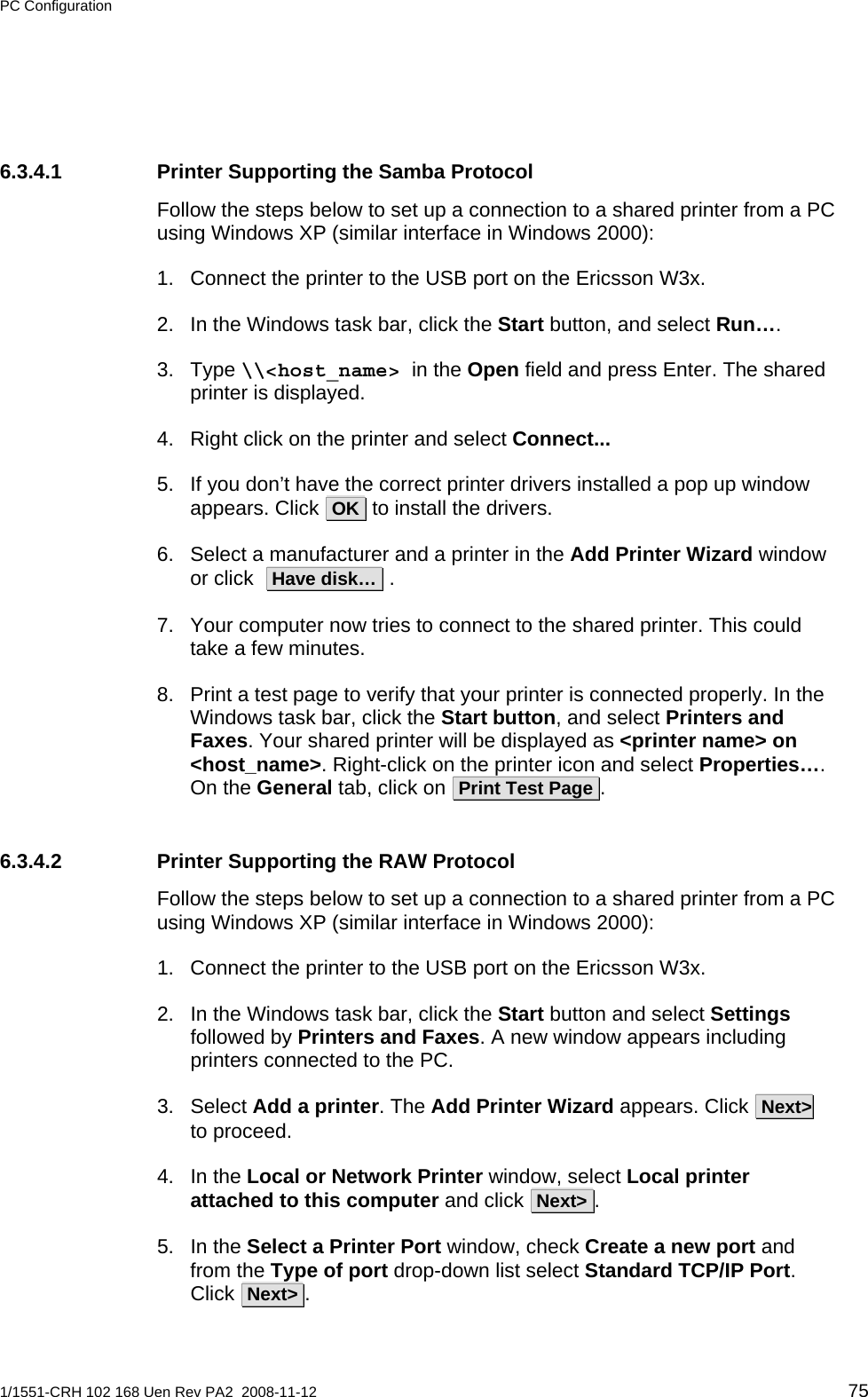 PC Configuration  6.3.4.1  Printer Supporting the Samba Protocol Follow the steps below to set up a connection to a shared printer from a PC using Windows XP (similar interface in Windows 2000): 1.  Connect the printer to the USB port on the Ericsson W3x. 2.  In the Windows task bar, click the Start button, and select Run….   3. Type \\&lt;host_name&gt; in the Open field and press Enter. The shared printer is displayed.  4.  Right click on the printer and select Connect...   5.  If you don’t have the correct printer drivers installed a pop up window appears. Click  OK  to install the drivers. 6.  Select a manufacturer and a printer in the Add Printer Wizard window or click   Have disk…  . 7.  Your computer now tries to connect to the shared printer. This could take a few minutes. 8.  Print a test page to verify that your printer is connected properly. In the Windows task bar, click the Start button, and select Printers and Faxes. Your shared printer will be displayed as &lt;printer name&gt; on &lt;host_name&gt;. Right-click on the printer icon and select Properties…. On the General tab, click on  Print Test Page .   6.3.4.2  Printer Supporting the RAW Protocol Follow the steps below to set up a connection to a shared printer from a PC using Windows XP (similar interface in Windows 2000): 1.  Connect the printer to the USB port on the Ericsson W3x. 2.  In the Windows task bar, click the Start button and select Settings followed by Printers and Faxes. A new window appears including printers connected to the PC. 3. Select Add a printer. The Add Printer Wizard appears. Click  Next&gt;  to proceed.    4. In the Local or Network Printer window, select Local printer attached to this computer and click  Next&gt; .      5. In the Select a Printer Port window, check Create a new port and from the Type of port drop-down list select Standard TCP/IP Port. Click  Next&gt; .  1/1551-CRH 102 168 Uen Rev PA2  2008-11-12 75 