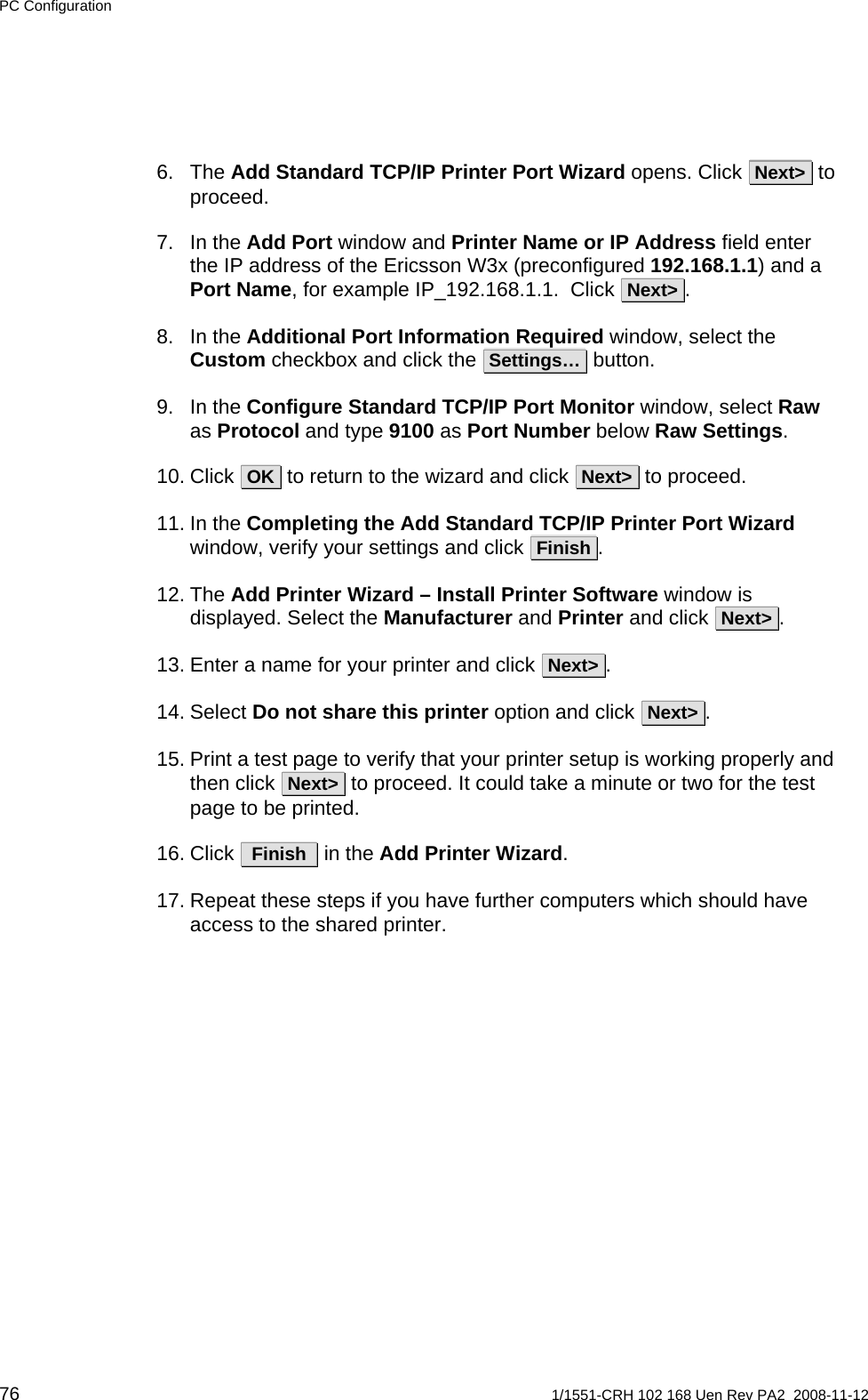 PC Configuration 6. The Add Standard TCP/IP Printer Port Wizard opens. Click  Next&gt;  to proceed.    7. In the Add Port window and Printer Name or IP Address field enter the IP address of the Ericsson W3x (preconfigured 192.168.1.1) and a Port Name, for example IP_192.168.1.1.  Click  Next&gt; .   8. In the Additional Port Information Required window, select the Custom checkbox and click the  Settings…  button. 9. In the Configure Standard TCP/IP Port Monitor window, select Raw as Protocol and type 9100 as Port Number below Raw Settings. 10. Click  OK  to return to the wizard and click  Next&gt;  to proceed.    11. In the Completing the Add Standard TCP/IP Printer Port Wizard window, verify your settings and click  Finish .  12. The Add Printer Wizard – Install Printer Software window is displayed. Select the Manufacturer and Printer and click  Next&gt; .   13. Enter a name for your printer and click  Next&gt; .     14. Select Do not share this printer option and click  Next&gt; .    15. Print a test page to verify that your printer setup is working properly and then click  Next&gt;  to proceed. It could take a minute or two for the test page to be printed.  16. Click   Finish   in the Add Printer Wizard.  17. Repeat these steps if you have further computers which should have access to the shared printer.   76  1/1551-CRH 102 168 Uen Rev PA2  2008-11-12 