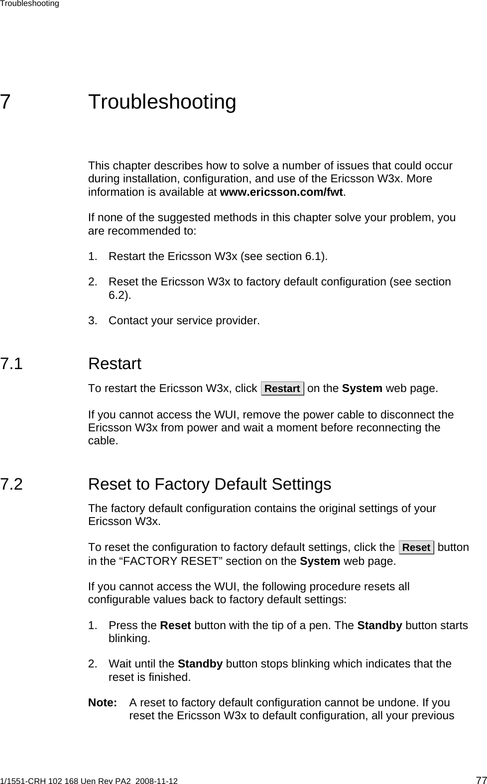 Troubleshooting  7 Troubleshooting This chapter describes how to solve a number of issues that could occur during installation, configuration, and use of the Ericsson W3x. More information is available at www.ericsson.com/fwt. If none of the suggested methods in this chapter solve your problem, you are recommended to:  1.  Restart the Ericsson W3x (see section 6.1). 2.  Reset the Ericsson W3x to factory default configuration (see section 6.2). 3.  Contact your service provider. 7.1 Restart To restart the Ericsson W3x, click  Restart  on the System web page.  If you cannot access the WUI, remove the power cable to disconnect the Ericsson W3x from power and wait a moment before reconnecting the cable. 7.2  Reset to Factory Default Settings The factory default configuration contains the original settings of your Ericsson W3x.  To reset the configuration to factory default settings, click the  Reset  button in the “FACTORY RESET” section on the System web page. If you cannot access the WUI, the following procedure resets all configurable values back to factory default settings: 1. Press the Reset button with the tip of a pen. The Standby button starts blinking. 2.  Wait until the Standby button stops blinking which indicates that the reset is finished. Note:  A reset to factory default configuration cannot be undone. If you reset the Ericsson W3x to default configuration, all your previous 1/1551-CRH 102 168 Uen Rev PA2  2008-11-12 77 