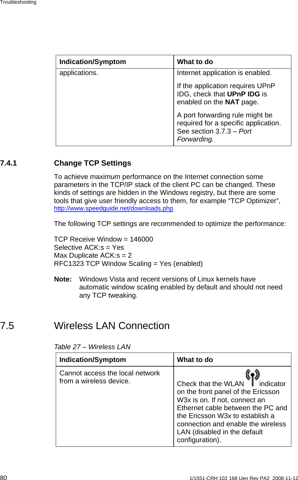 Troubleshooting Indication/Symptom  What to do applications.  Internet application is enabled. If the application requires UPnP IDG, check that UPnP IDG is enabled on the NAT page. A port forwarding rule might be required for a specific application. See section 3.7.3 – Port Forwarding. 7.4.1  Change TCP Settings To achieve maximum performance on the Internet connection some parameters in the TCP/IP stack of the client PC can be changed. These kinds of settings are hidden in the Windows registry, but there are some tools that give user friendly access to them, for example “TCP Optimizer”, http://www.speedguide.net/downloads.php  The following TCP settings are recommended to optimize the performance: TCP Receive Window = 146000 Selective ACK:s = Yes Max Duplicate ACK:s = 2 RFC1323 TCP Window Scaling = Yes (enabled) Note:  Windows Vista and recent versions of Linux kernels have automatic window scaling enabled by default and should not need any TCP tweaking. 7.5  Wireless LAN Connection Table 27 – Wireless LAN Indication/Symptom  What to do Cannot access the local network from a wireless device.  Check that the WLAN  indicator on the front panel of the Ericsson W3x is on. If not, connect an Ethernet cable between the PC and the Ericsson W3x to establish a connection and enable the wireless LAN (disabled in the default configuration). 80  1/1551-CRH 102 168 Uen Rev PA2  2008-11-12 