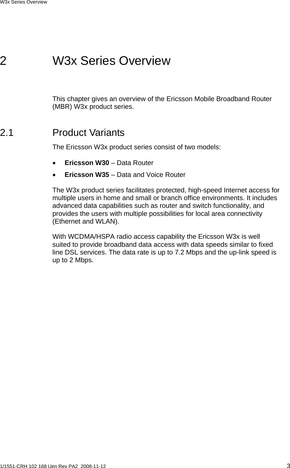 W3x Series Overview  2  W3x Series Overview This chapter gives an overview of the Ericsson Mobile Broadband Router (MBR) W3x product series. 2.1 Product Variants The Ericsson W3x product series consist of two models: • Ericsson W30 – Data Router • Ericsson W35 – Data and Voice Router The W3x product series facilitates protected, high-speed Internet access for multiple users in home and small or branch office environments. It includes advanced data capabilities such as router and switch functionality, and provides the users with multiple possibilities for local area connectivity (Ethernet and WLAN). With WCDMA/HSPA radio access capability the Ericsson W3x is well suited to provide broadband data access with data speeds similar to fixed line DSL services. The data rate is up to 7.2 Mbps and the up-link speed is up to 2 Mbps. 1/1551-CRH 102 168 Uen Rev PA2  2008-11-12 3 