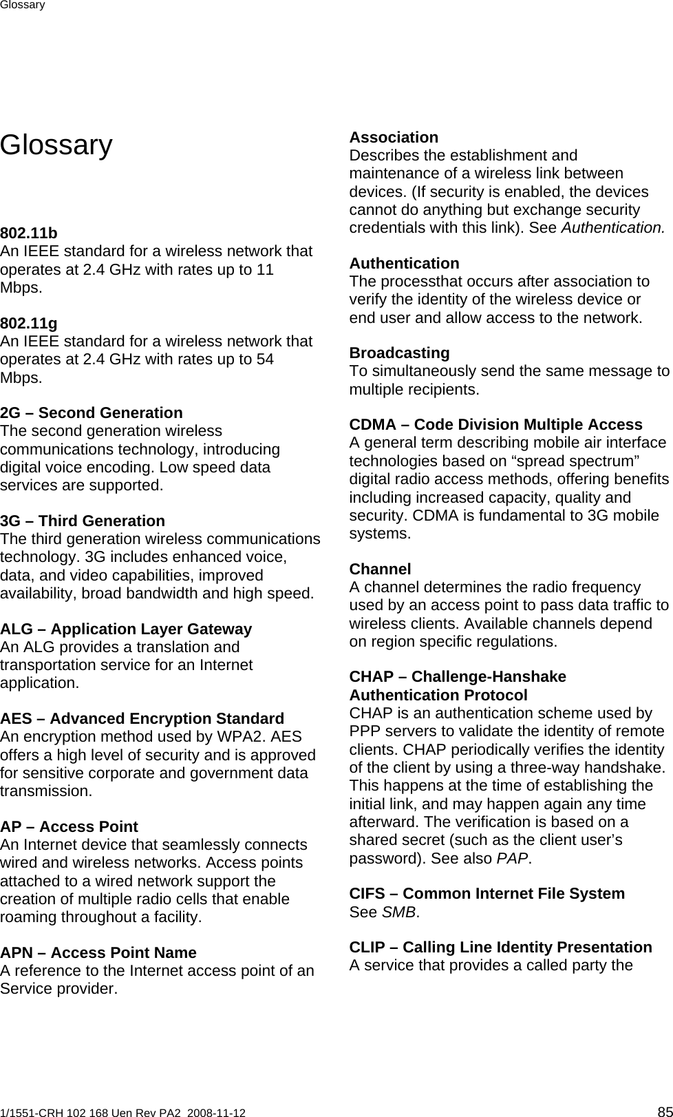 Glossary  Glossary  Association Describes the establishment and maintenance of a wireless link between devices. (If security is enabled, the devices cannot do anything but exchange security credentials with this link). See Authentication. 802.11b An IEEE standard for a wireless network that operates at 2.4 GHz with rates up to 11 Mbps. Authentication The processthat occurs after association to verify the identity of the wireless device or end user and allow access to the network. 802.11g An IEEE standard for a wireless network that operates at 2.4 GHz with rates up to 54 Mbps. Broadcasting  To simultaneously send the same message to multiple recipients. 2G – Second Generation The second generation wireless communications technology, introducing digital voice encoding. Low speed data services are supported. CDMA – Code Division Multiple Access A general term describing mobile air interface technologies based on “spread spectrum” digital radio access methods, offering benefits including increased capacity, quality and security. CDMA is fundamental to 3G mobile systems. 3G – Third Generation The third generation wireless communications technology. 3G includes enhanced voice, data, and video capabilities, improved availability, broad bandwidth and high speed. Channel A channel determines the radio frequency used by an access point to pass data traffic to wireless clients. Available channels depend on region specific regulations. ALG – Application Layer Gateway An ALG provides a translation and transportation service for an Internet application.  CHAP – Challenge-Hanshake Authentication Protocol CHAP is an authentication scheme used by PPP servers to validate the identity of remote clients. CHAP periodically verifies the identity of the client by using a three-way handshake. This happens at the time of establishing the initial link, and may happen again any time afterward. The verification is based on a shared secret (such as the client user’s password). See also PAP. AES – Advanced Encryption Standard An encryption method used by WPA2. AES offers a high level of security and is approved for sensitive corporate and government data transmission. AP – Access Point An Internet device that seamlessly connects wired and wireless networks. Access points attached to a wired network support the creation of multiple radio cells that enable roaming throughout a facility. CIFS – Common Internet File System See SMB. CLIP – Calling Line Identity Presentation A service that provides a called party the APN – Access Point Name A reference to the Internet access point of an Service provider.  1/1551-CRH 102 168 Uen Rev PA2  2008-11-12 85 