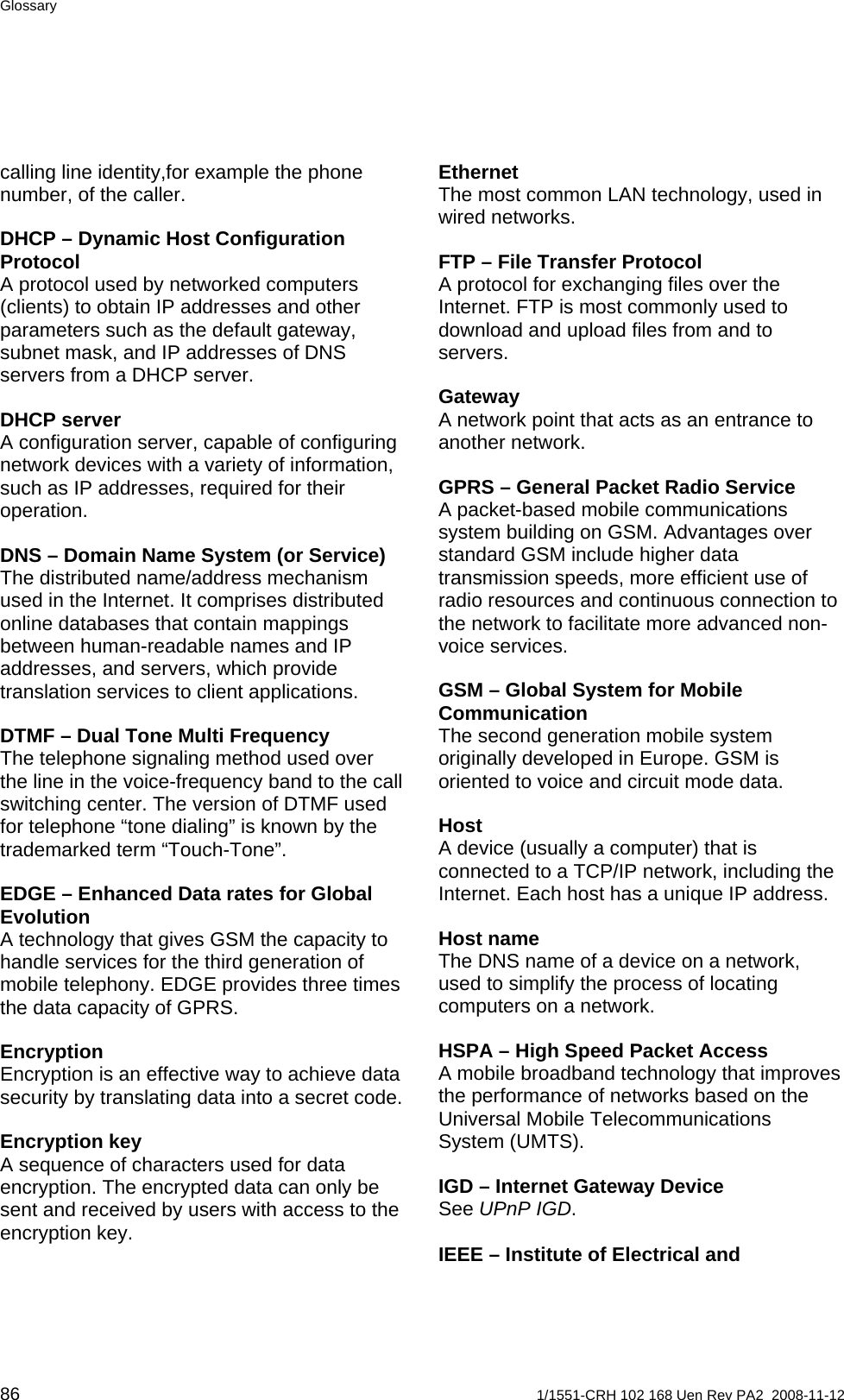 Glossary calling line identity,for example the phone number, of the caller.  Ethernet The most common LAN technology, used in wired networks. DHCP – Dynamic Host Configuration Protocol A protocol used by networked computers (clients) to obtain IP addresses and other parameters such as the default gateway, subnet mask, and IP addresses of DNS servers from a DHCP server. FTP – File Transfer Protocol A protocol for exchanging files over the Internet. FTP is most commonly used to download and upload files from and to servers.  Gateway A network point that acts as an entrance to another network. DHCP server A configuration server, capable of configuring network devices with a variety of information, such as IP addresses, required for their operation.  GPRS – General Packet Radio Service A packet-based mobile communications system building on GSM. Advantages over standard GSM include higher data transmission speeds, more efficient use of radio resources and continuous connection to the network to facilitate more advanced non-voice services. DNS – Domain Name System (or Service) The distributed name/address mechanism used in the Internet. It comprises distributed online databases that contain mappings between human-readable names and IP addresses, and servers, which provide translation services to client applications.  GSM – Global System for Mobile Communication The second generation mobile system originally developed in Europe. GSM is oriented to voice and circuit mode data. DTMF – Dual Tone Multi Frequency The telephone signaling method used over the line in the voice-frequency band to the call switching center. The version of DTMF used for telephone “tone dialing” is known by the trademarked term “Touch-Tone”.  Host A device (usually a computer) that is connected to a TCP/IP network, including the Internet. Each host has a unique IP address. EDGE – Enhanced Data rates for Global Evolution A technology that gives GSM the capacity to handle services for the third generation of mobile telephony. EDGE provides three times the data capacity of GPRS. Host name The DNS name of a device on a network, used to simplify the process of locating computers on a network. HSPA – High Speed Packet Access A mobile broadband technology that improves the performance of networks based on the Universal Mobile Telecommunications System (UMTS).  Encryption Encryption is an effective way to achieve data security by translating data into a secret code. Encryption key A sequence of characters used for data encryption. The encrypted data can only be sent and received by users with access to the encryption key. IGD – Internet Gateway Device See UPnP IGD.  IEEE – Institute of Electrical and 86  1/1551-CRH 102 168 Uen Rev PA2  2008-11-12 