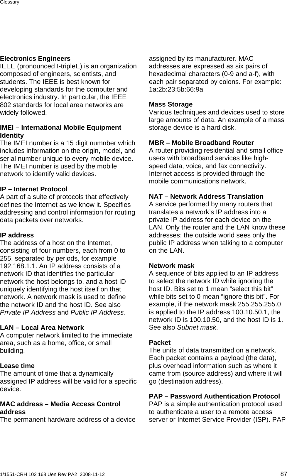 Glossary  Electronics Engineers IEEE (pronounced I-tripleE) is an organization composed of engineers, scientists, and students. The IEEE is best known for developing standards for the computer and electronics industry. In particular, the IEEE 802 standards for local area networks are widely followed. IMEI – International Mobile Equipment Identity The IMEI number is a 15 digit numnber which includes information on the origin, model, and serial number unique to every mobile device. The IMEI number is used by the mobile network to identify valid devices.  IP – Internet Protocol A part of a suite of protocols that effectively defines the Internet as we know it. Specifies addressing and control information for routing data packets over networks. IP address The address of a host on the Internet, consisting of four numbers, each from 0 to 255, separated by periods, for example 192.168.1.1. An IP address consists of a network ID that identifies the particular network the host belongs to, and a host ID uniquely identifying the host itself on that network. A network mask is used to define the network ID and the host ID. See also Private IP Address and Public IP Address. LAN – Local Area Network A computer network limited to the immediate area, such as a home, office, or small building. Lease time The amount of time that a dynamically assigned IP address will be valid for a specific device. MAC address – Media Access Control address The permanent hardware address of a device assigned by its manufacturer. MAC addresses are expressed as six pairs of hexadecimal characters (0-9 and a-f), with each pair separated by colons. For example: 1a:2b:23:5b:66:9a Mass Storage Various techniques and devices used to store large amounts of data. An example of a mass storage device is a hard disk. MBR – Mobile Broadband Router A router providing residential and small office users with broadband services like high-speed data, voice, and fax connectivity. Internet access is provided through the mobile communications network. NAT – Network Address Translation A service performed by many routers that translates a network’s IP address into a private IP address for each device on the LAN. Only the router and the LAN know these addresses; the outside world sees only the public IP address when talking to a computer on the LAN. Network mask A sequence of bits applied to an IP address to select the network ID while ignoring the host ID. Bits set to 1 mean “select this bit” while bits set to 0 mean “ignore this bit”. For example, if the network mask 255.255.255.0 is applied to the IP address 100.10.50.1, the network ID is 100.10.50, and the host ID is 1. See also Subnet mask. Packet The units of data transmitted on a network. Each packet contains a payload (the data), plus overhead information such as where it came from (source address) and where it will go (destination address). PAP – Password Authentication Protocol PAP is a simple authentication protocol used to authenticate a user to a remote access server or Internet Service Provider (ISP). PAP 1/1551-CRH 102 168 Uen Rev PA2  2008-11-12 87 