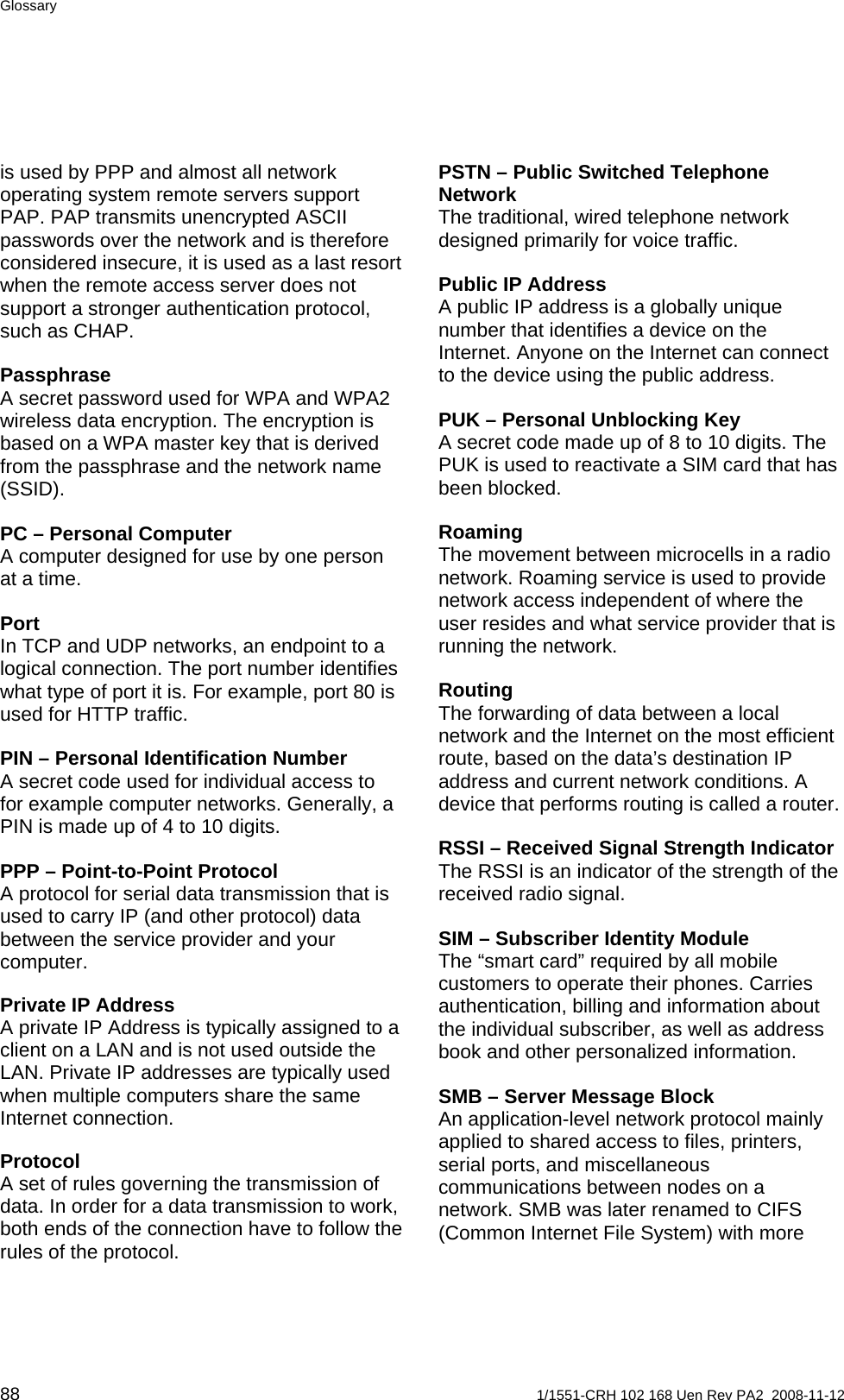 Glossary is used by PPP and almost all network operating system remote servers support PAP. PAP transmits unencrypted ASCII passwords over the network and is therefore considered insecure, it is used as a last resort when the remote access server does not support a stronger authentication protocol, such as CHAP. PSTN – Public Switched Telephone Network The traditional, wired telephone network designed primarily for voice traffic. Public IP Address A public IP address is a globally unique number that identifies a device on the Internet. Anyone on the Internet can connect to the device using the public address. Passphrase A secret password used for WPA and WPA2 wireless data encryption. The encryption is based on a WPA master key that is derived from the passphrase and the network name (SSID). PUK – Personal Unblocking Key A secret code made up of 8 to 10 digits. The PUK is used to reactivate a SIM card that has been blocked.  Roaming The movement between microcells in a radio network. Roaming service is used to provide network access independent of where the user resides and what service provider that is running the network. PC – Personal Computer A computer designed for use by one person at a time. Port In TCP and UDP networks, an endpoint to a logical connection. The port number identifies what type of port it is. For example, port 80 is used for HTTP traffic.  Routing The forwarding of data between a local network and the Internet on the most efficient route, based on the data’s destination IP address and current network conditions. A device that performs routing is called a router. PIN – Personal Identification Number A secret code used for individual access to for example computer networks. Generally, a PIN is made up of 4 to 10 digits.  RSSI – Received Signal Strength Indicator The RSSI is an indicator of the strength of the received radio signal. PPP – Point-to-Point Protocol A protocol for serial data transmission that is used to carry IP (and other protocol) data between the service provider and your computer.  SIM – Subscriber Identity Module The “smart card” required by all mobile customers to operate their phones. Carries authentication, billing and information about the individual subscriber, as well as address book and other personalized information. Private IP Address A private IP Address is typically assigned to a client on a LAN and is not used outside the LAN. Private IP addresses are typically used when multiple computers share the same Internet connection.  SMB – Server Message Block An application-level network protocol mainly applied to shared access to files, printers, serial ports, and miscellaneous communications between nodes on a network. SMB was later renamed to CIFS (Common Internet File System) with more Protocol A set of rules governing the transmission of data. In order for a data transmission to work, both ends of the connection have to follow the rules of the protocol. 88  1/1551-CRH 102 168 Uen Rev PA2  2008-11-12 