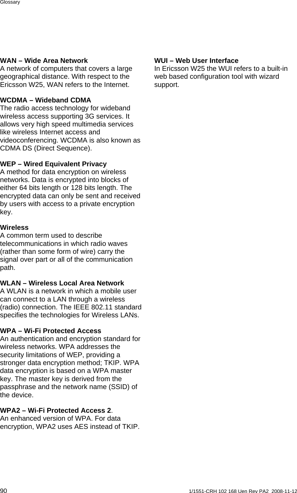 Glossary WUI – Web User Interface In Ericsson W25 the WUI refers to a built-in web based configuration tool with wizard support.  WAN – Wide Area Network A network of computers that covers a large geographical distance. With respect to the Ericsson W25, WAN refers to the Internet. WCDMA – Wideband CDMA The radio access technology for wideband wireless access supporting 3G services. It allows very high speed multimedia services like wireless Internet access and videoconferencing. WCDMA is also known as CDMA DS (Direct Sequence). WEP – Wired Equivalent Privacy A method for data encryption on wireless networks. Data is encrypted into blocks of either 64 bits length or 128 bits length. The encrypted data can only be sent and received by users with access to a private encryption key. Wireless  A common term used to describe telecommunications in which radio waves (rather than some form of wire) carry the signal over part or all of the communication path. WLAN – Wireless Local Area Network A WLAN is a network in which a mobile user can connect to a LAN through a wireless (radio) connection. The IEEE 802.11 standard specifies the technologies for Wireless LANs. WPA – Wi-Fi Protected Access  An authentication and encryption standard for wireless networks. WPA addresses the security limitations of WEP, providing a stronger data encryption method; TKIP. WPA data encryption is based on a WPA master key. The master key is derived from the passphrase and the network name (SSID) of the device. WPA2 – Wi-Fi Protected Access 2. An enhanced version of WPA. For data encryption, WPA2 uses AES instead of TKIP. 90  1/1551-CRH 102 168 Uen Rev PA2  2008-11-12 