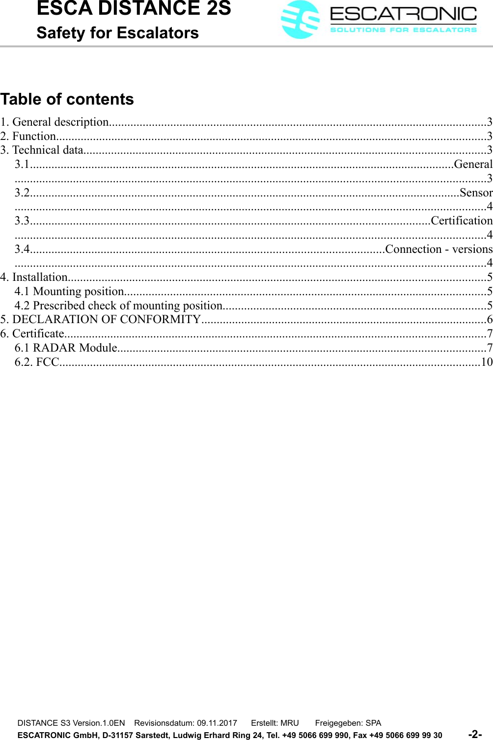ESCA DISTANCE 2SSafety for EscalatorsTable of contents1. General description...........................................................................................................................32. Function............................................................................................................................................33. Technical data...................................................................................................................................33.1..........................................................................................................................................General.........................................................................................................................................................33.2............................................................................................................................................Sensor.........................................................................................................................................................43.3..................................................................................................................................Certification.........................................................................................................................................................43.4...................................................................................................................Connection - versions.........................................................................................................................................................44. Installation........................................................................................................................................54.1 Mounting position......................................................................................................................54.2 Prescribed check of mounting position......................................................................................55. DECLARATION OF CONFORMITY.............................................................................................66. Certificate.........................................................................................................................................76.1 RADAR Module........................................................................................................................76.2. FCC.........................................................................................................................................10DISTANCE S3 Version.1.0EN    Revisionsdatum: 09.11.2017      Erstellt: MRU       Freigegeben: SPAESCATRONIC GmbH, D-31157 Sarstedt, Ludwig Erhard Ring 24, Tel. +49 5066 699 990, Fax +49 5066 699 99 30          -2-   