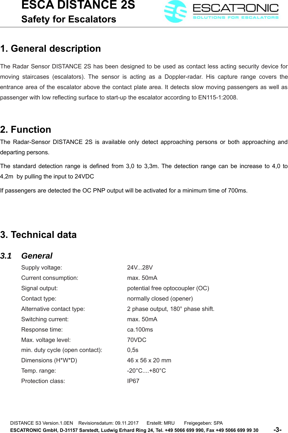 ESCA DISTANCE 2SSafety for Escalators1. General descriptionThe Radar Sensor DISTANCE 2S has been designed to be used as contact less acting security device formoving staircases (escalators). The   sensor  is acting as a   Doppler-radar. His  capture range  covers theentrance area of the escalator above the contact plate area. It detects slow moving passengers as well aspassenger with low reflecting surface to start-up the escalator according to EN115-1:2008.2. FunctionThe Radar-Sensor DISTANCE 2S is available only detect approaching persons or both approaching anddeparting persons.The standard detection range is defined from 3,0 to 3,3m. The detection range can be increase to 4,0 to4,2m  by pulling the input to 24VDCIf passengers are detected the OC PNP output will be activated for a minimum time of 700ms.3. Technical data3.1 GeneralSupply voltage: 24V...28VCurrent consumption:  max. 50mASignal output:  potential free optocoupler (OC)Contact type:  normally closed (opener)Alternative contact type: 2 phase output, 180&deg; phase shift.Switching current:  max. 50mAResponse time: ca.100msMax. voltage level:  70VDCmin. duty cycle (open contact):  0,5sDimensions (H*W*D)  46 x 56 x 20 mmTemp. range:  -20&deg;C....+80&deg;CProtection class:  IP67DISTANCE S3 Version.1.0EN    Revisionsdatum: 09.11.2017      Erstellt: MRU       Freigegeben: SPAESCATRONIC GmbH, D-31157 Sarstedt, Ludwig Erhard Ring 24, Tel. +49 5066 699 990, Fax +49 5066 699 99 30          -3-   