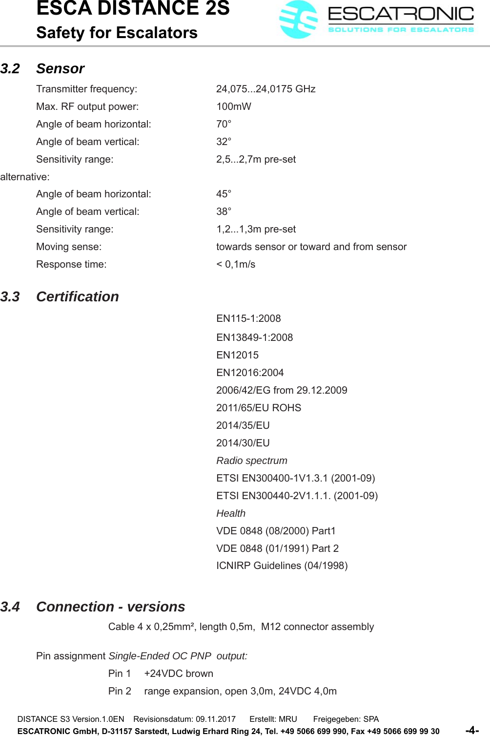 ESCA DISTANCE 2SSafety for Escalators3.2 SensorTransmitter frequency:  24,075...24,0175 GHzMax. RF output power:  100mWAngle of beam horizontal:  70&deg;Angle of beam vertical:  32&deg;Sensitivity range:  2,5...2,7m pre-setalternative:Angle of beam horizontal:  45&deg;Angle of beam vertical:  38&deg;Sensitivity range:  1,2...1,3m pre-setMoving sense:  towards sensor or toward and from sensorResponse time:  < 0,1m/s3.3 CertificationEN115-1:2008EN13849-1:2008EN12015EN12016:20042006/42/EG from 29.12.20092011/65/EU ROHS2014/35/EU2014/30/EURadio spectrumETSI EN300400-1V1.3.1 (2001-09)ETSI EN300440-2V1.1.1. (2001-09)HealthVDE 0848 (08/2000) Part1VDE 0848 (01/1991) Part 2ICNIRP Guidelines (04/1998)3.4 Connection - versionsCable 4 x 0,25mm&sup2;, length 0,5m,  M12 connector assemblyPin assignment Single-Ended OC PNP  output:Pin 1  +24VDC brownPin 2  range expansion, open 3,0m, 24VDC 4,0mDISTANCE S3 Version.1.0EN    Revisionsdatum: 09.11.2017      Erstellt: MRU       Freigegeben: SPAESCATRONIC GmbH, D-31157 Sarstedt, Ludwig Erhard Ring 24, Tel. +49 5066 699 990, Fax +49 5066 699 99 30          -4-   