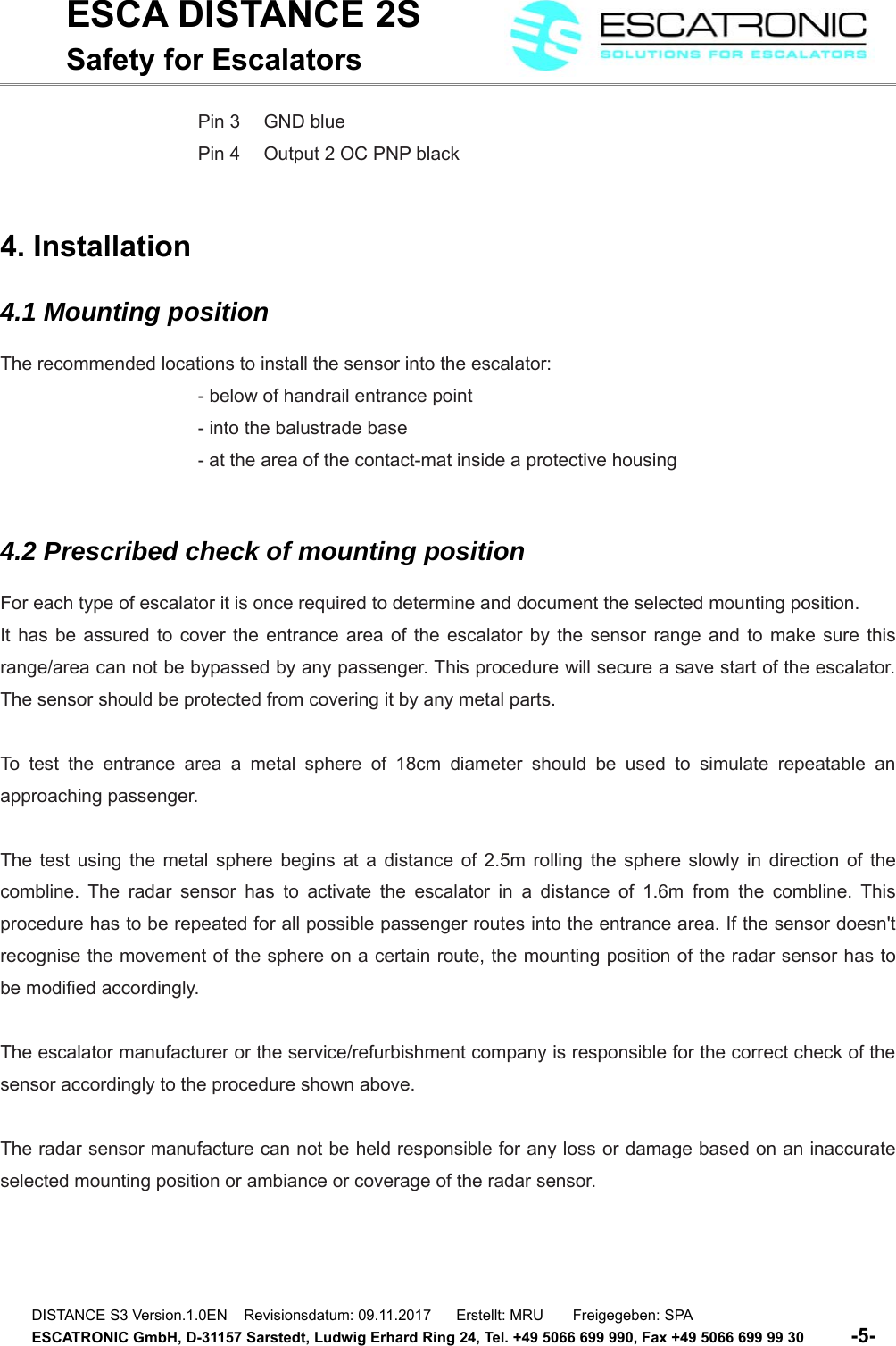 ESCA DISTANCE 2SSafety for EscalatorsPin 3  GND bluePin 4  Output 2 OC PNP black4. Installation4.1 Mounting positionThe recommended locations to install the sensor into the escalator:- below of handrail entrance point- into the balustrade base- at the area of the contact-mat inside a protective housing4.2 Prescribed check of mounting positionFor each type of escalator it is once required to determine and document the selected mounting position. It has be assured to cover the entrance area of the escalator by the sensor range and to make sure thisrange/area can not be bypassed by any passenger. This procedure will secure a save start of the escalator.The sensor should be protected from covering it by any metal parts.To test the entrance area a metal sphere of 18cm  diameter should be used to simulate repeatable anapproaching passenger. The test using the metal sphere begins at a distance of 2.5m rolling the sphere slowly in direction of thecombline. The radar sensor has to activate the escalator in a distance of 1.6m from the combline. Thisprocedure has to be repeated for all possible passenger routes into the entrance area. If the sensor doesn'trecognise the movement of the sphere on a certain route, the mounting position of the radar sensor has tobe modified accordingly.The escalator manufacturer or the service/refurbishment company is responsible for the correct check of thesensor accordingly to the procedure shown above.The radar sensor manufacture can not be held responsible for any loss or damage based on an inaccurateselected mounting position or ambiance or coverage of the radar sensor. DISTANCE S3 Version.1.0EN    Revisionsdatum: 09.11.2017      Erstellt: MRU       Freigegeben: SPAESCATRONIC GmbH, D-31157 Sarstedt, Ludwig Erhard Ring 24, Tel. +49 5066 699 990, Fax +49 5066 699 99 30          -5-   