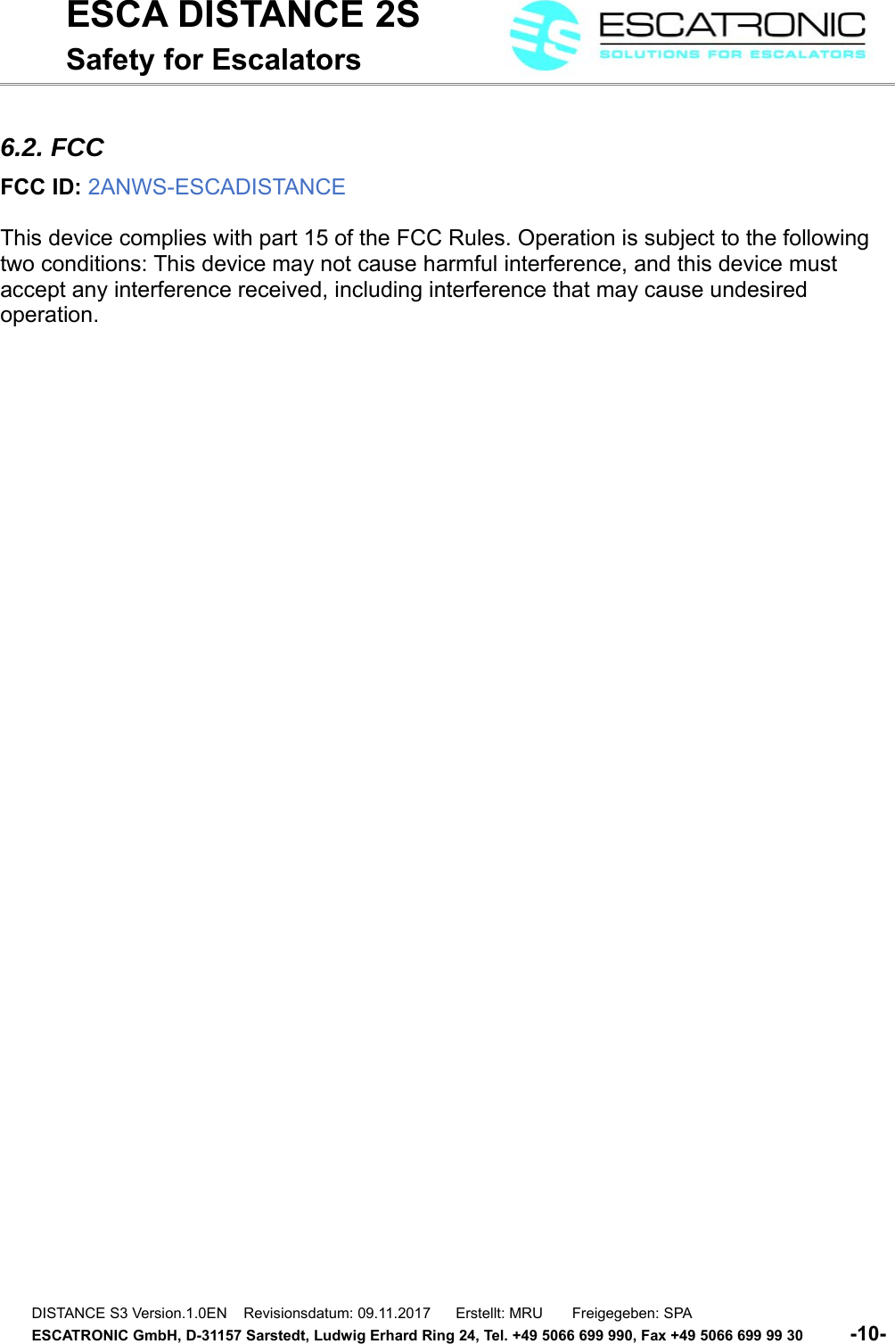 ESCA DISTANCE 2SSafety for Escalators6.2. FCCFCC ID: 2ANWS-ESCADISTANCE This device complies with part 15 of the FCC Rules. Operation is subject to the following two conditions: This device may not cause harmful interference, and this device must accept any interference received, including interference that may cause undesired operation. DISTANCE S3 Version.1.0EN    Revisionsdatum: 09.11.2017      Erstellt: MRU       Freigegeben: SPAESCATRONIC GmbH, D-31157 Sarstedt, Ludwig Erhard Ring 24, Tel. +49 5066 699 990, Fax +49 5066 699 99 30          -10- 