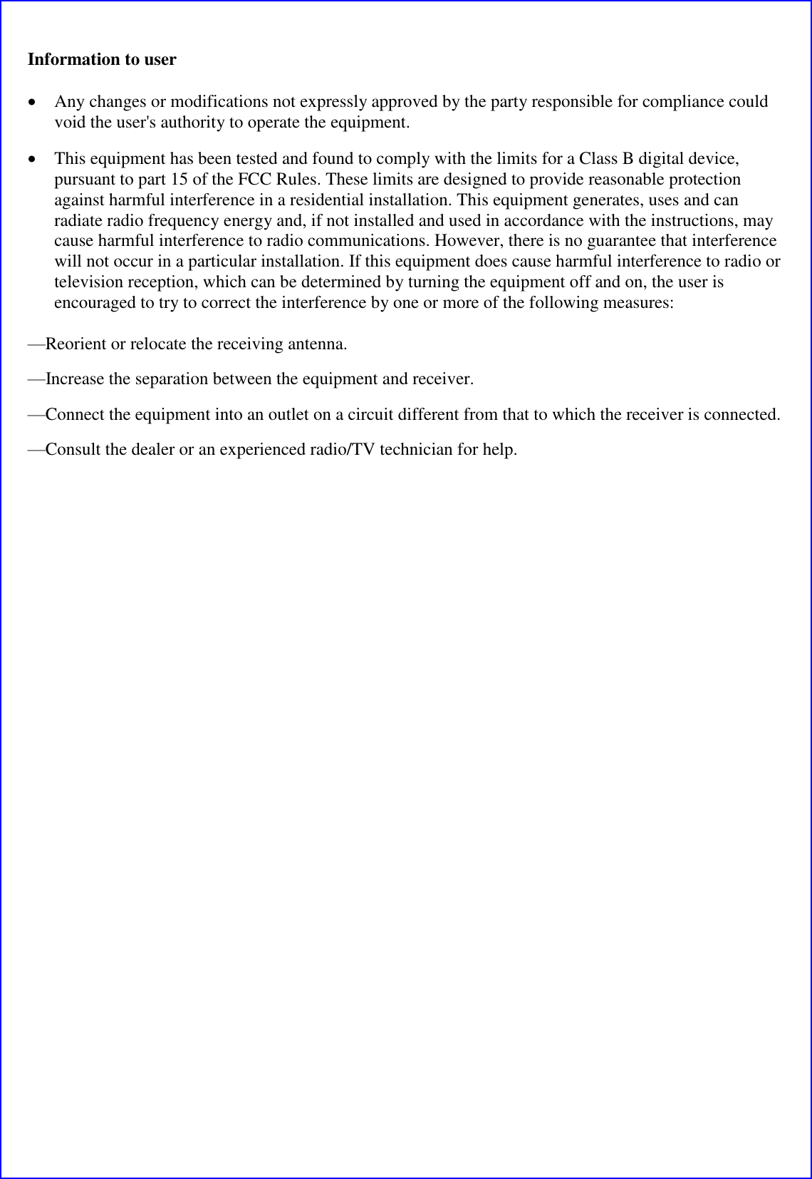Information to user  &bull; Any changes or modifications not expressly approved by the party responsible for compliance could void the user's authority to operate the equipment.  &bull; This equipment has been tested and found to comply with the limits for a Class B digital device, pursuant to part 15 of the FCC Rules. These limits are designed to provide reasonable protection against harmful interference in a residential installation. This equipment generates, uses and can radiate radio frequency energy and, if not installed and used in accordance with the instructions, may cause harmful interference to radio communications. However, there is no guarantee that interference will not occur in a particular installation. If this equipment does cause harmful interference to radio or television reception, which can be determined by turning the equipment off and on, the user is encouraged to try to correct the interference by one or more of the following measures: &mdash;Reorient or relocate the receiving antenna. &mdash;Increase the separation between the equipment and receiver. &mdash;Connect the equipment into an outlet on a circuit different from that to which the receiver is connected. &mdash;Consult the dealer or an experienced radio/TV technician for help.  