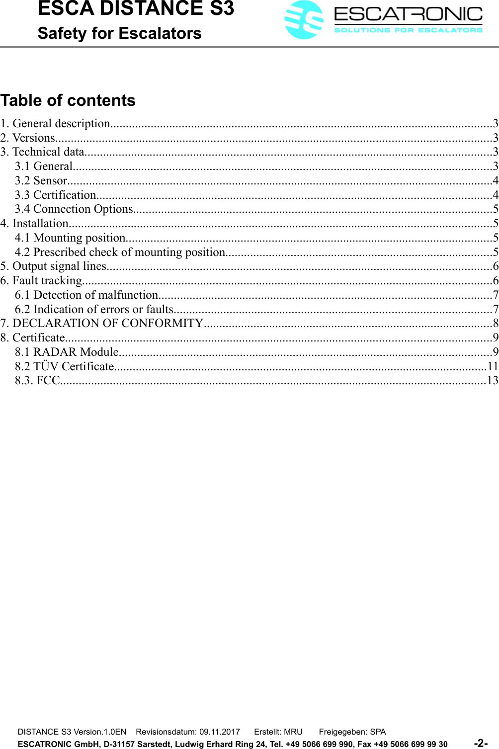 ESCA DISTANCE S3Safety for EscalatorsTable of contents1. General description...........................................................................................................................32. Versions............................................................................................................................................33. Technical data...................................................................................................................................33.1 General.......................................................................................................................................33.2 Sensor.........................................................................................................................................43.3 Certification...............................................................................................................................43.4 Connection Options...................................................................................................................54. Installation........................................................................................................................................54.1 Mounting position......................................................................................................................54.2 Prescribed check of mounting position......................................................................................55. Output signal lines............................................................................................................................66. Fault tracking....................................................................................................................................66.1 Detection of malfunction...........................................................................................................76.2 Indication of errors or faults......................................................................................................77. DECLARATION OF CONFORMITY.............................................................................................88. Certificate.........................................................................................................................................98.1 RADAR Module........................................................................................................................98.2 T&Uuml;V Certificate........................................................................................................................118.3. FCC.........................................................................................................................................13DISTANCE S3 Version.1.0EN    Revisionsdatum: 09.11.2017      Erstellt: MRU       Freigegeben: SPAESCATRONIC GmbH, D-31157 Sarstedt, Ludwig Erhard Ring 24, Tel. +49 5066 699 990, Fax +49 5066 699 99 30          -2-   