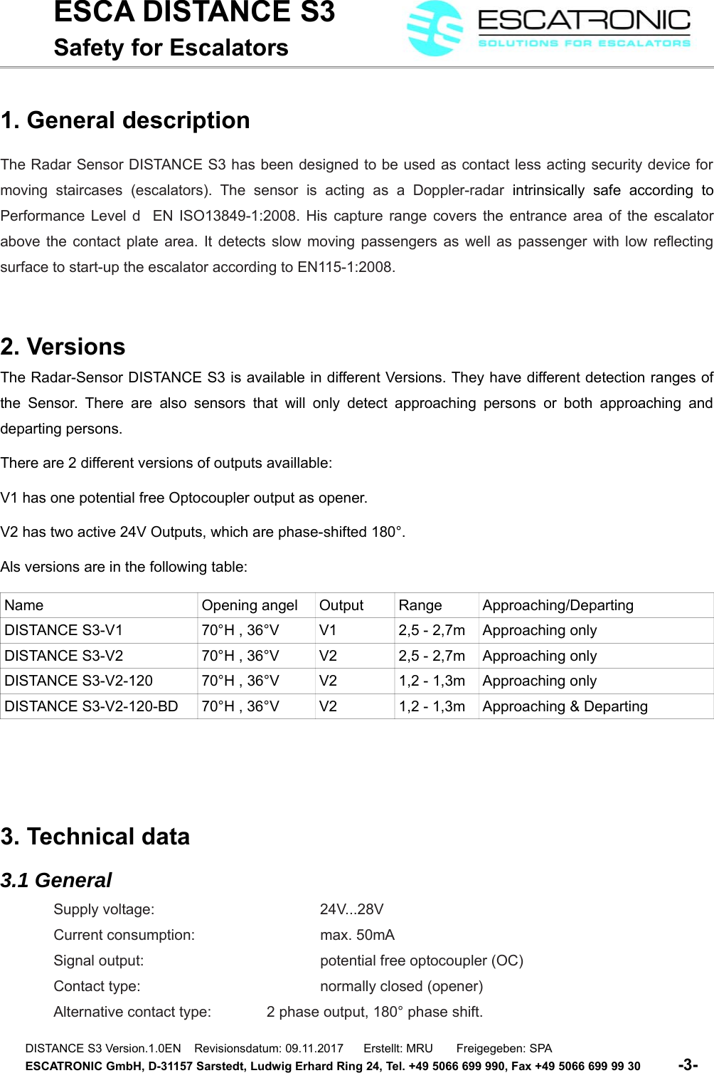 ESCA DISTANCE S3Safety for Escalators1. General descriptionThe Radar Sensor DISTANCE S3 has been designed to be used as contact less acting security device formoving staircases  (escalators).   The   sensor   is  acting   as  a   Doppler-radar  intrinsically  safe   according   toPerformance Level d   EN ISO13849-1:2008. His capture range covers the entrance area of the escalatorabove the contact plate area. It detects slow moving passengers as well as passenger with low reflectingsurface to start-up the escalator according to EN115-1:2008.2. VersionsThe Radar-Sensor DISTANCE S3 is available in different Versions. They have different detection ranges ofthe Sensor. There are also sensors  that will only detect approaching persons or both approaching anddeparting persons.There are 2 different versions of outputs availlable:V1 has one potential free Optocoupler output as opener.V2 has two active 24V Outputs, which are phase-shifted 180&deg;.Als versions are in the following table:Name Opening angel Output Range Approaching/DepartingDISTANCE S3-V1 70&deg;H , 36&deg;V V1 2,5 - 2,7m Approaching onlyDISTANCE S3-V2 70&deg;H , 36&deg;V V2 2,5 - 2,7m Approaching onlyDISTANCE S3-V2-120 70&deg;H , 36&deg;V V2 1,2 - 1,3m Approaching onlyDISTANCE S3-V2-120-BD 70&deg;H , 36&deg;V V2 1,2 - 1,3m Approaching &amp; Departing3. Technical data3.1 GeneralSupply voltage: 24V...28VCurrent consumption:  max. 50mASignal output:  potential free optocoupler (OC)Contact type:  normally closed (opener)Alternative contact type: 2 phase output, 180&deg; phase shift.DISTANCE S3 Version.1.0EN    Revisionsdatum: 09.11.2017      Erstellt: MRU       Freigegeben: SPAESCATRONIC GmbH, D-31157 Sarstedt, Ludwig Erhard Ring 24, Tel. +49 5066 699 990, Fax +49 5066 699 99 30          -3-   