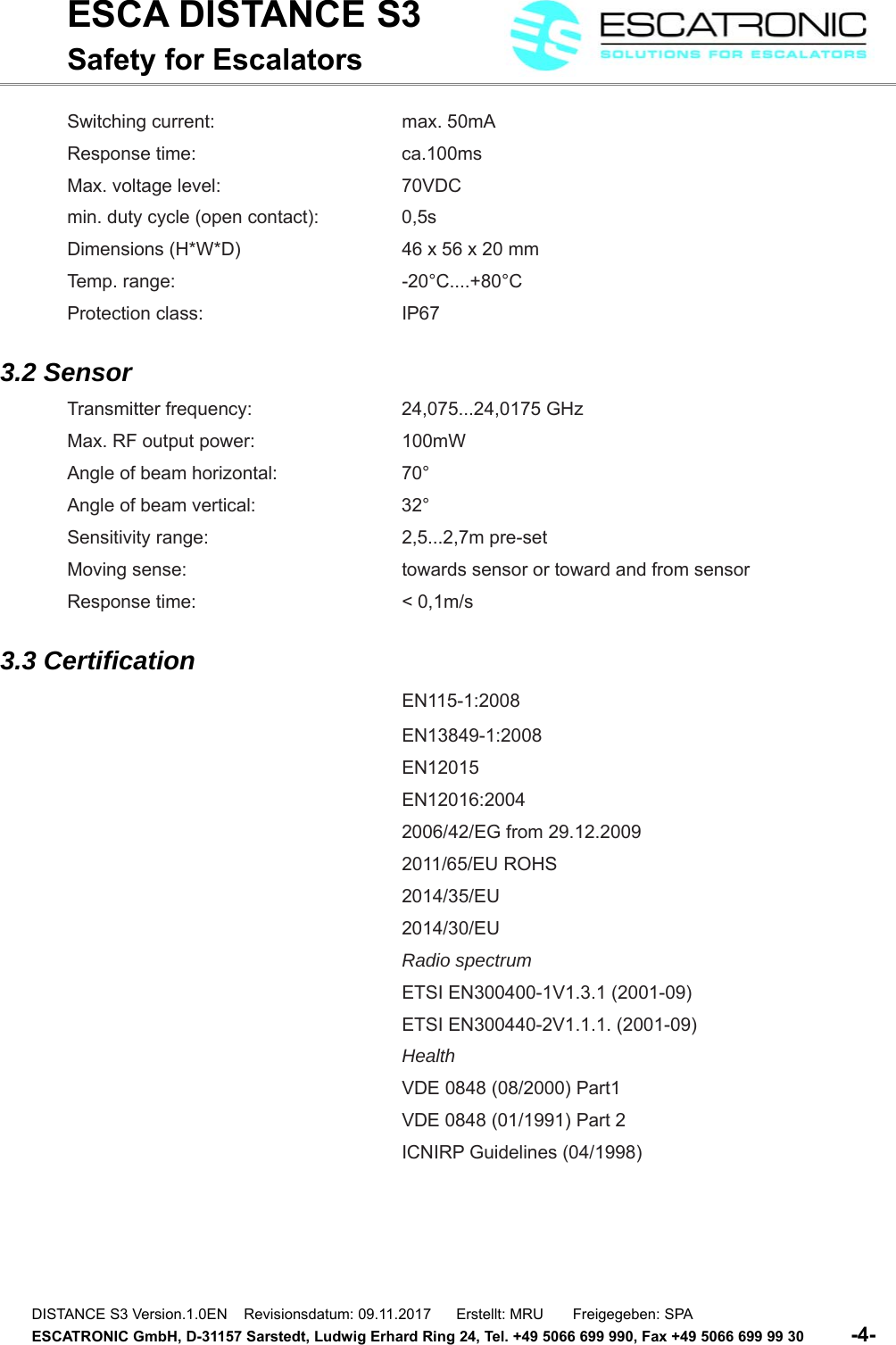 ESCA DISTANCE S3Safety for EscalatorsSwitching current:  max. 50mAResponse time: ca.100msMax. voltage level:  70VDCmin. duty cycle (open contact):  0,5sDimensions (H*W*D)  46 x 56 x 20 mmTemp. range:  -20&deg;C....+80&deg;CProtection class:  IP673.2 SensorTransmitter frequency:  24,075...24,0175 GHzMax. RF output power:  100mWAngle of beam horizontal:  70&deg;Angle of beam vertical:  32&deg;Sensitivity range:  2,5...2,7m pre-setMoving sense:  towards sensor or toward and from sensorResponse time:  < 0,1m/s3.3 CertificationEN115-1:2008EN13849-1:2008EN12015EN12016:20042006/42/EG from 29.12.20092011/65/EU ROHS2014/35/EU2014/30/EURadio spectrumETSI EN300400-1V1.3.1 (2001-09)ETSI EN300440-2V1.1.1. (2001-09)HealthVDE 0848 (08/2000) Part1VDE 0848 (01/1991) Part 2ICNIRP Guidelines (04/1998)DISTANCE S3 Version.1.0EN    Revisionsdatum: 09.11.2017      Erstellt: MRU       Freigegeben: SPAESCATRONIC GmbH, D-31157 Sarstedt, Ludwig Erhard Ring 24, Tel. +49 5066 699 990, Fax +49 5066 699 99 30          -4-   