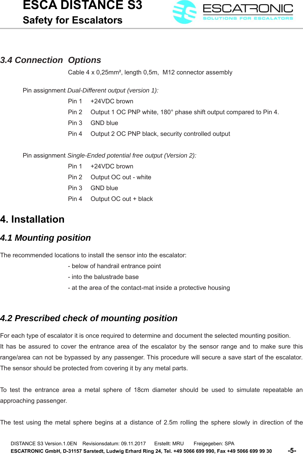 ESCA DISTANCE S3Safety for Escalators3.4 Connection  OptionsCable 4 x 0,25mm&sup2;, length 0,5m,  M12 connector assemblyPin assignment Dual-Different output (version 1):Pin 1  +24VDC brownPin 2  Output 1 OC PNP white, 180&deg; phase shift output compared to Pin 4.Pin 3  GND bluePin 4  Output 2 OC PNP black, security controlled outputPin assignment Single-Ended potential free output (Version 2):Pin 1 +24VDC brownPin 2 Output OC out - whitePin 3 GND bluePin 4 Output OC out + black4. Installation4.1 Mounting positionThe recommended locations to install the sensor into the escalator:- below of handrail entrance point- into the balustrade base- at the area of the contact-mat inside a protective housing4.2 Prescribed check of mounting positionFor each type of escalator it is once required to determine and document the selected mounting position. It has be assured to cover the entrance area of the escalator by the sensor range and to make sure thisrange/area can not be bypassed by any passenger. This procedure will secure a save start of the escalator.The sensor should be protected from covering it by any metal parts.To test the entrance area a metal sphere of 18cm  diameter should be used to simulate repeatable anapproaching passenger. The test using the metal sphere begins at a distance of 2.5m rolling the sphere slowly in direction of theDISTANCE S3 Version.1.0EN    Revisionsdatum: 09.11.2017      Erstellt: MRU       Freigegeben: SPAESCATRONIC GmbH, D-31157 Sarstedt, Ludwig Erhard Ring 24, Tel. +49 5066 699 990, Fax +49 5066 699 99 30          -5-   