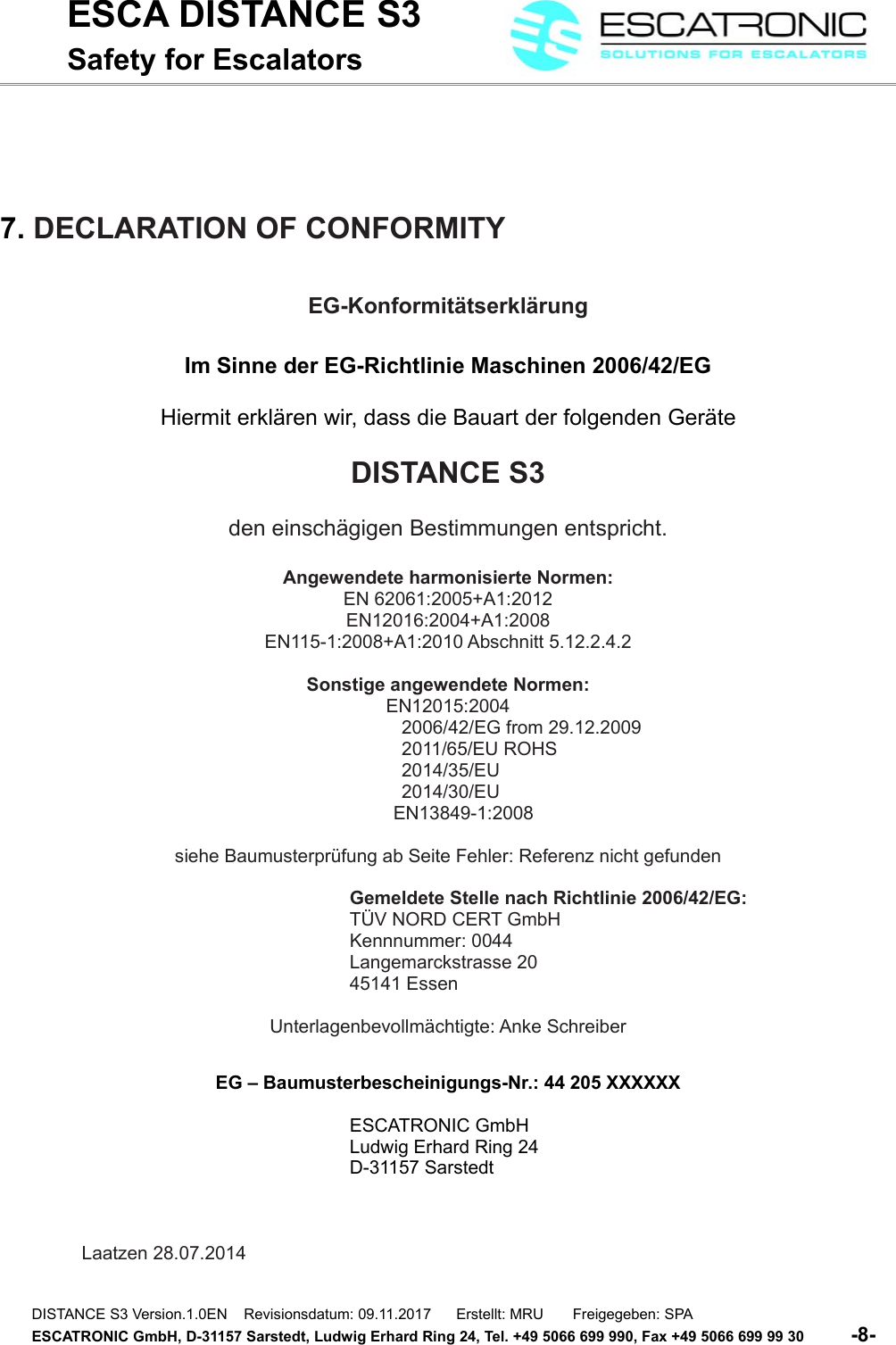 ESCA DISTANCE S3Safety for Escalators7. DECLARATION OF CONFORMITYEG-Konformit&auml;tserkl&auml;rungIm Sinne der EG-Richtlinie Maschinen 2006/42/EGHiermit erkl&auml;ren wir, dass die Bauart der folgenden Ger&auml;teDISTANCE S3den einsch&auml;gigen Bestimmungen entspricht.Angewendete harmonisierte Normen:EN 62061:2005+A1:2012EN12016:2004+A1:2008EN115-1:2008+A1:2010 Abschnitt 5.12.2.4.2Sonstige angewendete Normen:EN12015:20042006/42/EG from 29.12.20092011/65/EU ROHS2014/35/EU2014/30/EU      EN13849-1:2008siehe Baumusterpr&uuml;fung ab Seite Fehler: Referenz nicht gefundenGemeldete Stelle nach Richtlinie 2006/42/EG:T&Uuml;V NORD CERT GmbHKennnummer: 0044Langemarckstrasse 2045141 EssenUnterlagenbevollm&auml;chtigte: Anke SchreiberEG &ndash; Baumusterbescheinigungs-Nr.: 44 205 XXXXXXESCATRONIC GmbHLudwig Erhard Ring 24D-31157 SarstedtLaatzen 28.07.2014 DISTANCE S3 Version.1.0EN    Revisionsdatum: 09.11.2017      Erstellt: MRU       Freigegeben: SPAESCATRONIC GmbH, D-31157 Sarstedt, Ludwig Erhard Ring 24, Tel. +49 5066 699 990, Fax +49 5066 699 99 30          -8-   
