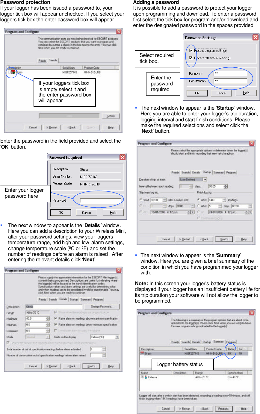 Password protection If your logger has been issued a password to, your logger tick box will appear unchecked. If you select your loggers tick box the enter password box will appear. Enter the password in the field provided and select the ‘OK’ button. § The next window to appear is the ‘Details ’ window . Here you can add a description to your Wireless Mini, alter your password settings, view your loggers temperature range, add high and low alarm settings, change temperature scale (ºC or ºF) and set the number of readings before an alarm is raised . After entering the relevant details click ‘Next’. Adding a password It is possible to add a password to protect your logger upon programming and download. To enter a password first select the tick box for program and/or download and enter the designated password in the spaces provided. § The next window to appear is the ‘Startup’ window. Here you are able to enter your logger’s trip duration, logging interval and start finish conditions. Please make the required selections and select click the ‘Next’ button. § The next window to appear is the ‘Summary’ window. Here you are given a brief summary of the condition in which you have programmed your logger with. Note: In this screen your logger’s battery status is displayed if your logger has an insufficient battery life for its trip duration your software will not allow the logger to be programmed. If your loggers tick box is empty select it and the enter password box will appear Enter your logger password here Select required tick box. Enter the password required Logger battery status