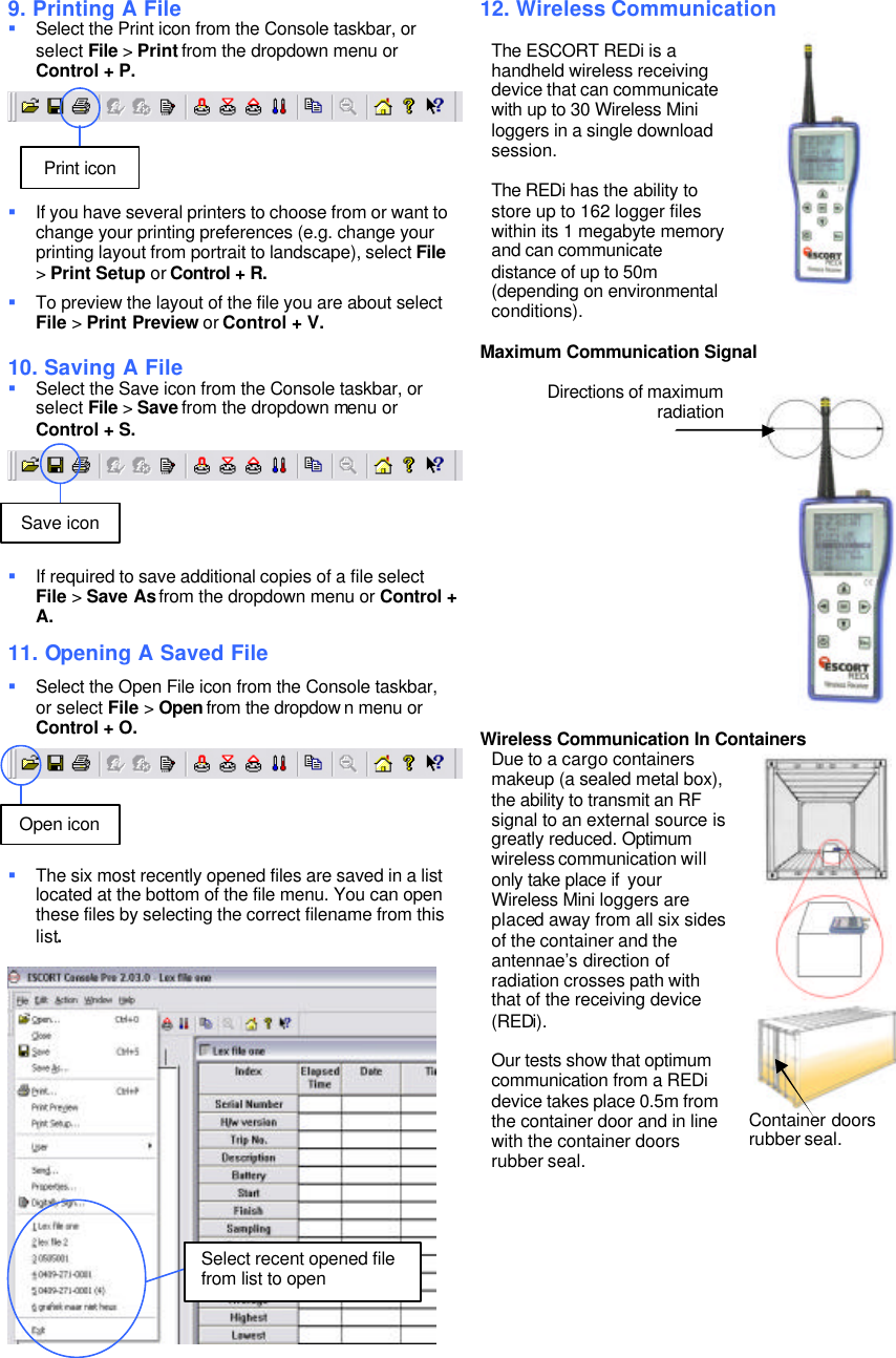 9. Printing A File § Select the Print icon from the Console taskbar, or select File > Print from the dropdown menu or Control + P. § If you have several printers to choose from or want to change your printing preferences (e.g. change your printing layout from portrait to landscape), select File > Print Setup or Control + R. § To preview the layout of the file you are about select File > Print Preview or Control + V. 10. Saving A File § Select the Save icon from the Console taskbar, or select File > Save from the dropdown menu or Control + S. § If required to save additional copies of a file select File > Save As from the dropdown menu or Control + A. 11. Opening A Saved File § Select the Open File icon from the Console taskbar, or select File > Open from the dropdow n menu or Control + O. § The six most recently opened files are saved in a list located at the bottom of the file menu. You can open these files by selecting the correct filename from this list. 12. Wireless Communication The ESCORT REDi is a handheld wireless receiving device that can communicate with up to 30 Wireless Mini loggers in a single download session. The REDi has the ability to store up to 162 logger files within its 1 megabyte memory and can communicate distance of up to 50m (depending on environmental conditions). Maximum Communication Signal Directions of maximum radiation Wireless Communication In Containers Due to a cargo containers makeup (a sealed metal box), the ability to transmit an RF signal to an external source is greatly reduced. Optimum wireless communication will only take place if your Wireless Mini loggers are placed away from all six sides of the container and the antennae’s direction of radiation crosses path with that of the receiving device (REDi). Our tests show that optimum communication from a REDi device takes place 0.5m from the container door and in line with the container doors rubber seal. Container doors rubber seal. Print icon Save icon Open icon Select recent opened file from list to open