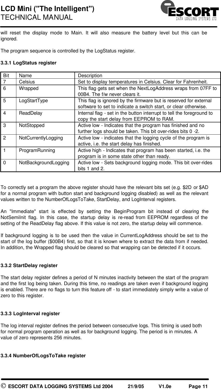 LCD Mini ("The Intelligent") TECHNICAL MANUAL ESCORT DATA LOGGING SYSTEMS Ltd 2004 21/9/05 V1.0e Page 11 will reset the display mode to Main. It will also measure the battery level but this can be ignored. The program sequence is controlled by the LogStatus register. 3.3.1 LogStatus register Bit Name Description 7 Celsius Set to display temperatures in Celsius. Clear for Fahrenheit. 6 Wrapped This flag gets set when the NextLogAddress wraps from 07FF to 00B4. The f/w never clears it. 5 LogStartType This flag is ignored by the firmware but is reserved for external software to set to indicate a switch start, or clear otherwise. 4 ReadDelay Internal flag - set in the button interrupt to tell the foreground to copy the start delay from EEPROM to RAM. 3 NotStopped Active low - Indicates that the program has finished and no further logs should be taken. This bit over-rides bits 0 -2. 2 NotCurrentlyLogging Active low - indicates that the logging cycle of the program is active, i.e. the start delay has finished. 1 ProgramRunning Active high - Indicates that program has been started, i.e. the program is in some state other than ready. 0 NotBackgroundLogging Active low - Sets background logging mode. This bit over-rides bits 1 and 2. To correctly set a program the above register should have the relevant bits set (e.g. $2D or $AD for a normal program with button start and background logging disabled) as well as the relevant values written to the NumberOfLogsToTake, StartDelay, and LogInterval registers. An "Immediate" start is effected by setting the BeginProgram bit instead of clearing the NotSemiInit flag. In this case, the startup delay is re-read from EEPROM regardless of the setting of the ReadDelay flag above. If this value is not zero, the startup delay will commence. If background logging is to be used then the value in CurrentLogAddress should be set to the start of the log buffer ($00B4) first, so that it is known where to extract the data from if needed. In addition, the Wrapped flag should be cleared so that wrapping can be detected if it occurs. 3.3.2 StartDelay register The start delay register defines a period of N minutes inactivity between the start of the program and the first log being taken. During this time, no readings are taken even if background logging is enabled. There are no flags to turn this feature off - to start immediately simply write a value of zero to this register. 3.3.3 LogInterval register The log interval register defines the period between consecutive logs. This timing is used both for normal program operation as well as for background logging. The period is in minutes. A value of zero represents 256 minutes. 3.3.4 NumberOfLogsToTake register