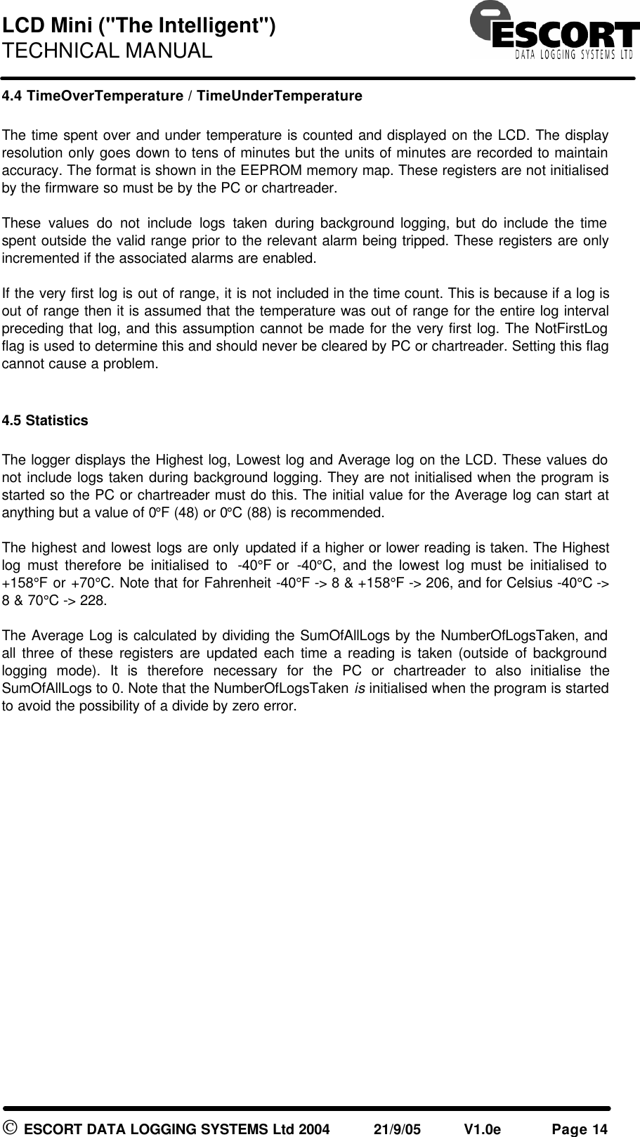 LCD Mini ("The Intelligent") TECHNICAL MANUAL ESCORT DATA LOGGING SYSTEMS Ltd 2004 21/9/05 V1.0e Page 14 4.4 TimeOverTemperature / TimeUnderTemperature The time spent over and under temperature is counted and displayed on the LCD. The display resolution only goes down to tens of minutes but the units of minutes are recorded to maintain accuracy. The format is shown in the EEPROM memory map. These registers are not initialised by the firmware so must be by the PC or chartreader. These values do not include logs taken during background logging, but do include the time spent outside the valid range prior to the relevant alarm being tripped. These registers are only incremented if the associated alarms are enabled. If the very first log is out of range, it is not included in the time count. This is because if a log is out of range then it is assumed that the temperature was out of range for the entire log interval preceding that log, and this assumption cannot be made for the very first log. The NotFirstLog flag is used to determine this and should never be cleared by PC or chartreader. Setting this flag cannot cause a problem. 4.5 Statistics The logger displays the Highest log, Lowest log and Average log on the LCD. These values do not include logs taken during background logging. They are not initialised when the program is started so the PC or chartreader must do this. The initial value for the Average log can start at anything but a value of 0°F (48) or 0°C (88) is recommended. The highest and lowest logs are only updated if a higher or lower reading is taken. The Highest log must therefore be initialised to -40°F or -40°C, and the lowest log must be initialised to +158°F or +70°C. Note that for Fahrenheit -40°F -> 8 & +158°F -> 206, and for Celsius -40°C -> 8 & 70°C -> 228. The Average Log is calculated by dividing the SumOfAllLogs by the NumberOfLogsTaken, and all three of these registers are updated each time a reading is taken (outside of background logging mode). It is therefore necessary for the PC or chartreader to also initialise the SumOfAllLogs to 0. Note that the NumberOfLogsTaken is initialised when the program is started to avoid the possibility of a divide by zero error.