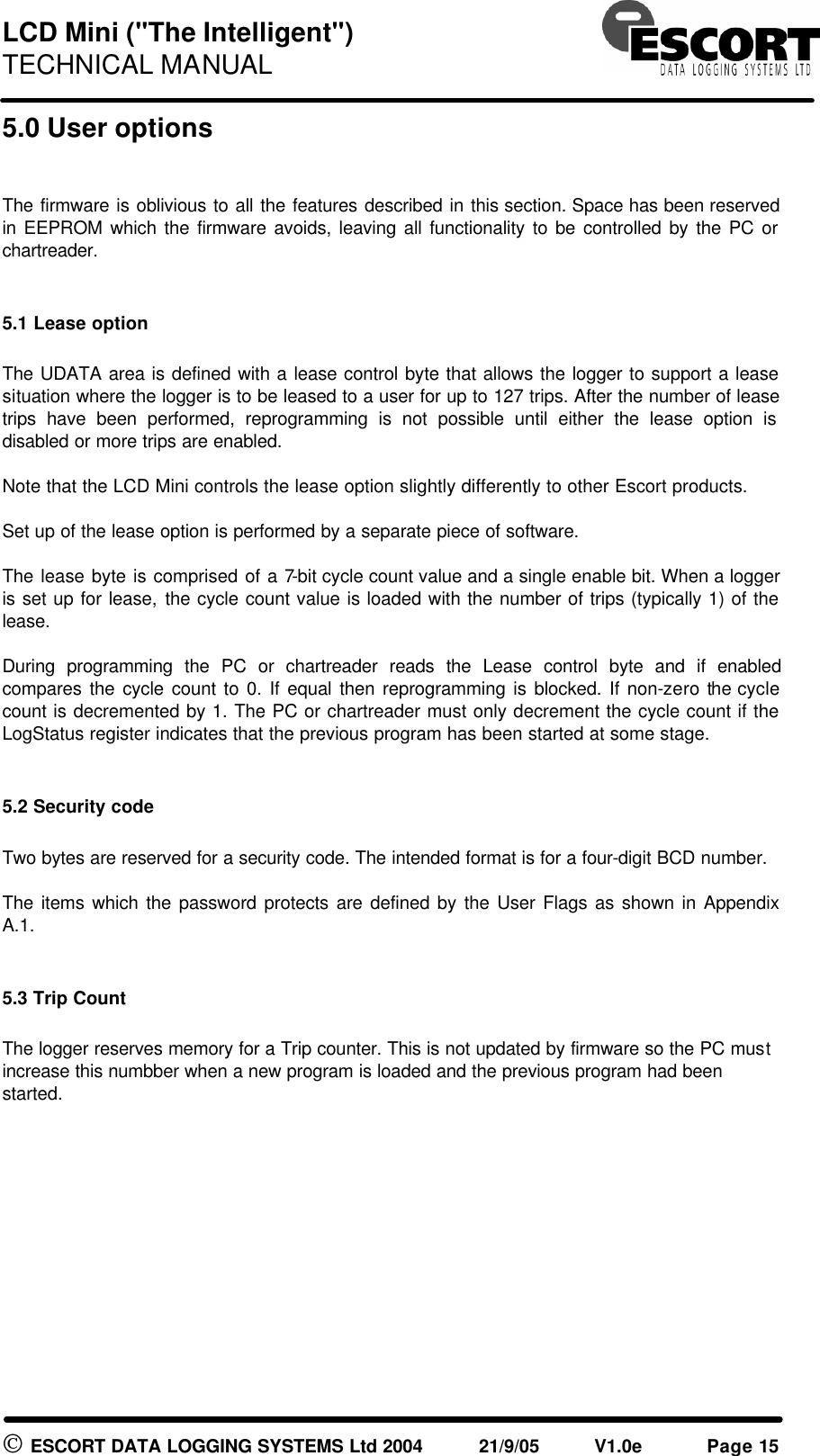 LCD Mini ("The Intelligent") TECHNICAL MANUAL ESCORT DATA LOGGING SYSTEMS Ltd 2004 21/9/05 V1.0e Page 15 5.0 User options The firmware is oblivious to all the features described in this section. Space has been reserved in EEPROM which the firmware avoids, leaving all functionality to be controlled by the PC or chartreader. 5.1 Lease option The UDATA area is defined with a lease control byte that allows the logger to support a lease situation where the logger is to be leased to a user for up to 127 trips. After the number of lease trips have been performed, reprogramming is not possible until either the lease option is disabled or more trips are enabled. Note that the LCD Mini controls the lease option slightly differently to other Escort products. Set up of the lease option is performed by a separate piece of software. The lease byte is comprised of a 7-bit cycle count value and a single enable bit. When a logger is set up for lease, the cycle count value is loaded with the number of trips (typically 1) of the lease. During programming the PC or chartreader reads the Lease control byte and if enabled compares the cycle count to 0. If equal then reprogramming is blocked. If non-zero the cycle count is decremented by 1. The PC or chartreader must only decrement the cycle count if the LogStatus register indicates that the previous program has been started at some stage. 5.2 Security code Two bytes are reserved for a security code. The intended format is for a four-digit BCD number. The items which the password protects are defined by the User Flags as shown in Appendix A.1. 5.3 Trip Count The logger reserves memory for a Trip counter. This is not updated by firmware so the PC must increase this numbber when a new program is loaded and the previous program had been started.