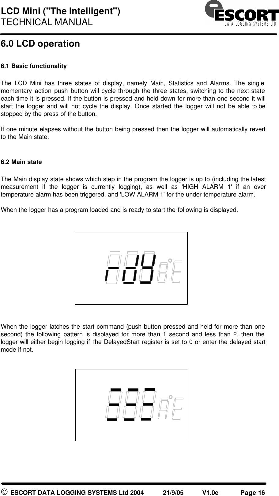 LCD Mini ("The Intelligent") TECHNICAL MANUAL ESCORT DATA LOGGING SYSTEMS Ltd 2004 21/9/05 V1.0e Page 16 6.0 LCD operation 6.1 Basic functionality The LCD Mini has three states of display, namely Main, Statistics and Alarms. The single momentary action push button will cycle through the three states, switching to the next state each time it is pressed. If the button is pressed and held down for more than one second it will start the logger and will not cycle the display. Once started the logger will not be able to be stopped by the press of the button. If one minute elapses without the button being pressed then the logger will automatically revert to the Main state. 6.2 Main state The Main display state shows which step in the program the logger is up to (including the latest measurement if the logger is currently logging), as well as 'HIGH ALARM 1' if an over temperature alarm has been triggered, and 'LOW ALARM 1' for the under temperature alarm. When the logger has a program loaded and is ready to start the following is displayed. When the logger latches the start command (push button pressed and held for more than one second) the following pattern is displayed for more than 1 second and less than 2, then the logger will either begin logging if the DelayedStart register is set to 0 or enter the delayed start mode if not.