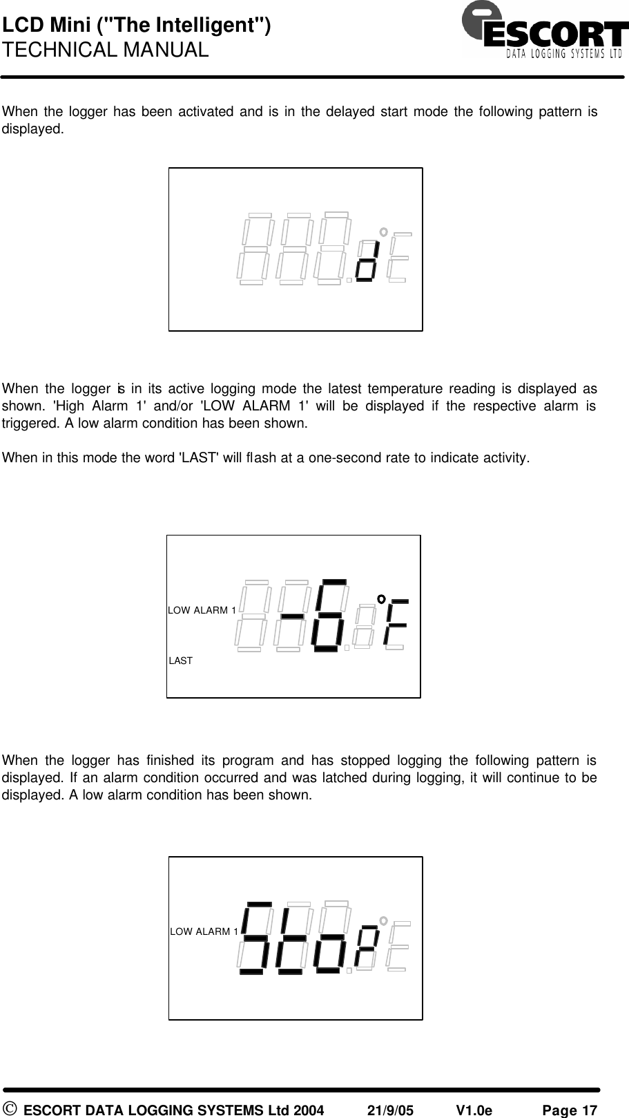 LCD Mini ("The Intelligent") TECHNICAL MANUAL ESCORT DATA LOGGING SYSTEMS Ltd 2004 21/9/05 V1.0e Page 17 When the logger has been activated and is in the delayed start mode the following pattern is displayed. When the logger is in its active logging mode the latest temperature reading is displayed as shown. 'High Alarm 1' and/or 'LOW ALARM 1' will be displayed if the respective alarm is triggered. A low alarm condition has been shown. When in this mode the word 'LAST' will flash at a one-second rate to indicate activity. When the logger has finished its program and has stopped logging the following pattern is displayed. If an alarm condition occurred and was latched during logging, it will continue to be displayed. A low alarm condition has been shown. LOW ALARM 1 LOW ALARM 1 LOW ALARM 1 LAST