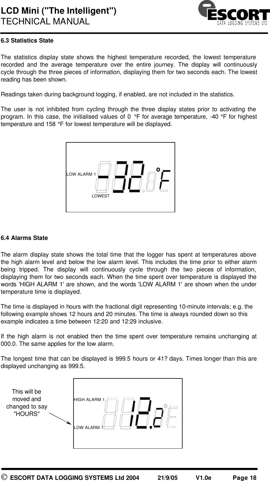 LCD Mini ("The Intelligent") TECHNICAL MANUAL ESCORT DATA LOGGING SYSTEMS Ltd 2004 21/9/05 V1.0e Page 18 6.3 Statistics State The statistics display state shows the highest temperature recorded, the lowest temperature recorded and the average temperature over the entire journey. The display will continuously cycle through the three pieces of information, displaying them for two seconds each. The lowest reading has been shown. Readings taken during background logging, if enabled, are not included in the statistics. The user is not inhibited from cycling through the three display states prior to activating the program. In this case, the initialised values of 0 °F for average temperature, -40 °F for highest temperature and 158 °F for lowest temperature will be displayed. 6.4 Alarms State The alarm display state shows the total time that the logger has spent at temperatures above the high alarm level and below the low alarm level. This includes the time prior to either alarm being tripped. The display will continuously cycle through the two pieces of information, displaying them for two seconds each. When the time spent over temperature is displayed the words 'HIGH ALARM 1' are shown, and the words 'LOW ALARM 1' are shown when the under temperature time is displayed. The time is displayed in hours with the fractional digit representing 10-minute intervals; e.g. the following example shows 12 hours and 20 minutes. The time is always rounded down so this example indicates a time between 12:20 and 12:29 inclusive. If the high alarm is not enabled then the time spent over temperature remains unchanging at 000.0. The same applies for the low alarm. The longest time that can be displayed is 999.5 hours or 41? days. Times longer than this are displayed unchanging as 999.5. LOW ALARM 1 LOWEST HIGH ALARM 1 LOW ALARM 1 This will be moved and changed to say "HOURS"