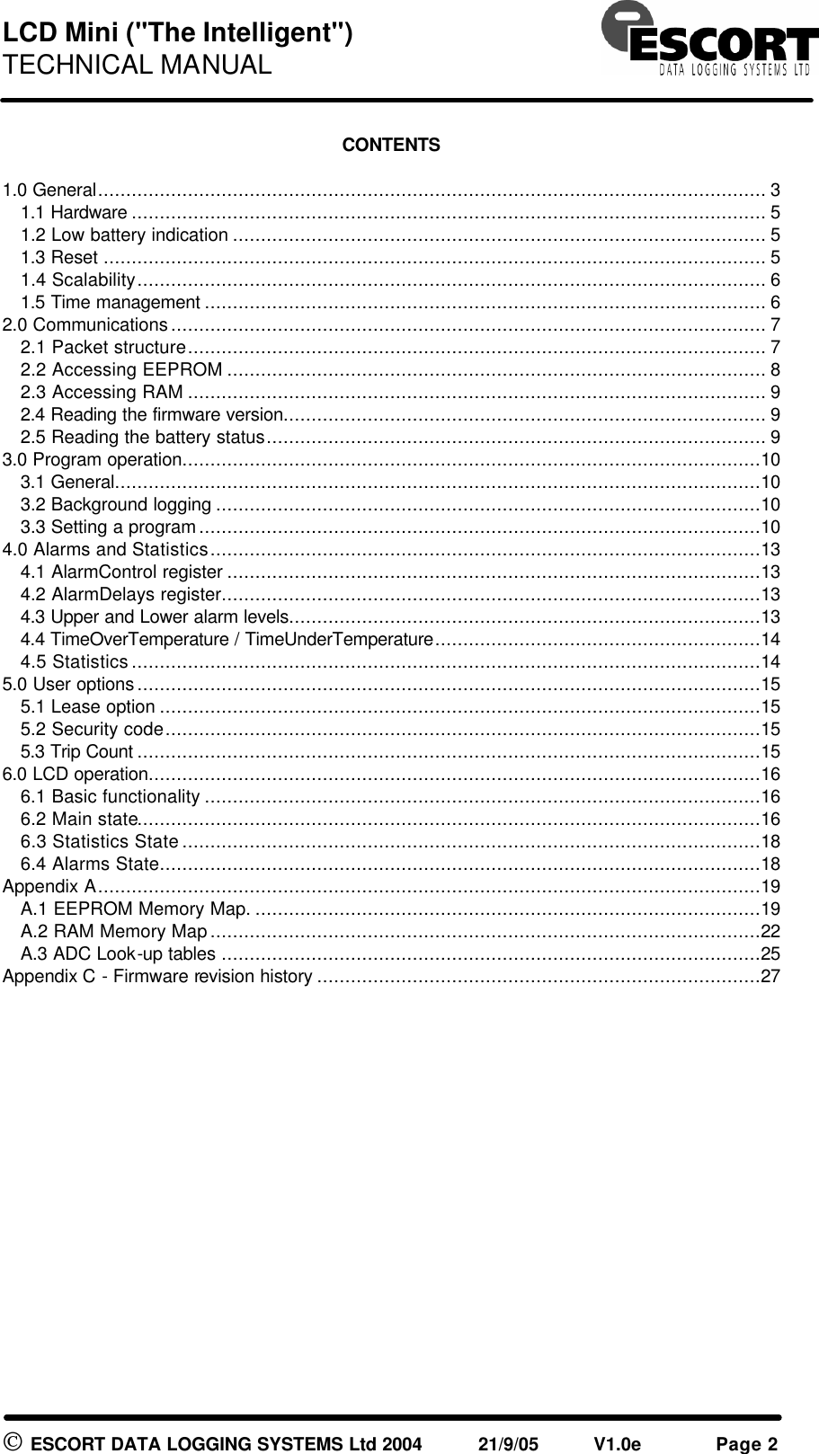 LCD Mini ("The Intelligent") TECHNICAL MANUAL ESCORT DATA LOGGING SYSTEMS Ltd 2004 21/9/05 V1.0e Page 2 CONTENTS 1.0 General....................................................................................................................... 3 1.1 Hardware ................................................................................................................. 5 1.2 Low battery indication ............................................................................................... 5 1.3 Reset ...................................................................................................................... 5 1.4 Scalability................................................................................................................ 6 1.5 Time management .................................................................................................... 6 2.0 Communications.......................................................................................................... 7 2.1 Packet structure....................................................................................................... 7 2.2 Accessing EEPROM ................................................................................................ 8 2.3 Accessing RAM ....................................................................................................... 9 2.4 Reading the firmware version...................................................................................... 9 2.5 Reading the battery status......................................................................................... 9 3.0 Program operation.......................................................................................................10 3.1 General...................................................................................................................10 3.2 Background logging .................................................................................................10 3.3 Setting a program....................................................................................................10 4.0 Alarms and Statistics..................................................................................................13 4.1 AlarmControl register ...............................................................................................13 4.2 AlarmDelays register................................................................................................13 4.3 Upper and Lower alarm levels....................................................................................13 4.4 TimeOverTemperature / TimeUnderTemperature..........................................................14 4.5 Statistics................................................................................................................14 5.0 User options...............................................................................................................15 5.1 Lease option ...........................................................................................................15 5.2 Security code..........................................................................................................15 5.3 Trip Count ...............................................................................................................15 6.0 LCD operation.............................................................................................................16 6.1 Basic functionality ...................................................................................................16 6.2 Main state...............................................................................................................16 6.3 Statistics State.......................................................................................................18 6.4 Alarms State...........................................................................................................18 Appendix A......................................................................................................................19 A.1 EEPROM Memory Map. ..........................................................................................19 A.2 RAM Memory Map..................................................................................................22 A.3 ADC Look-up tables ................................................................................................25 Appendix C - Firmware revision history ...............................................................................27