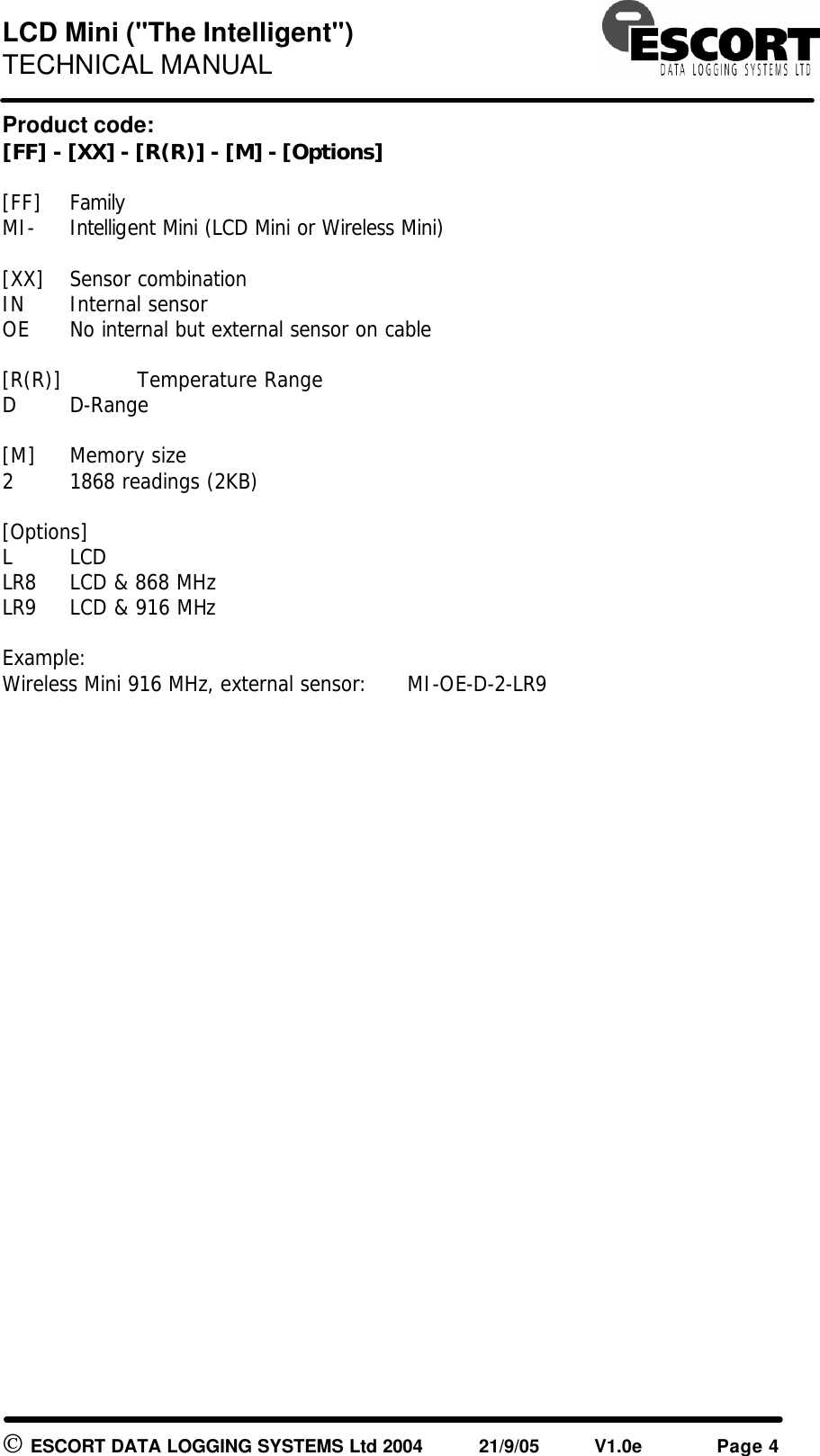 LCD Mini (&quot;The Intelligent&quot;) TECHNICAL MANUAL   ESCORT DATA LOGGING SYSTEMS Ltd 2004 21/9/05 V1.0e Page 4 Product code: [FF] - [XX] - [R(R)] - [M] - [Options]  [FF] Family MI- Intelligent Mini (LCD Mini or Wireless Mini)  [XX] Sensor combination IN Internal sensor OE No internal but external sensor on cable  [R(R)]  Temperature Range D D-Range  [M] Memory size 2 1868 readings (2KB)  [Options]     L LCD  LR8 LCD &amp; 868 MHz LR9 LCD &amp; 916 MHz  Example: Wireless Mini 916 MHz, external sensor:  MI-OE-D-2-LR9  