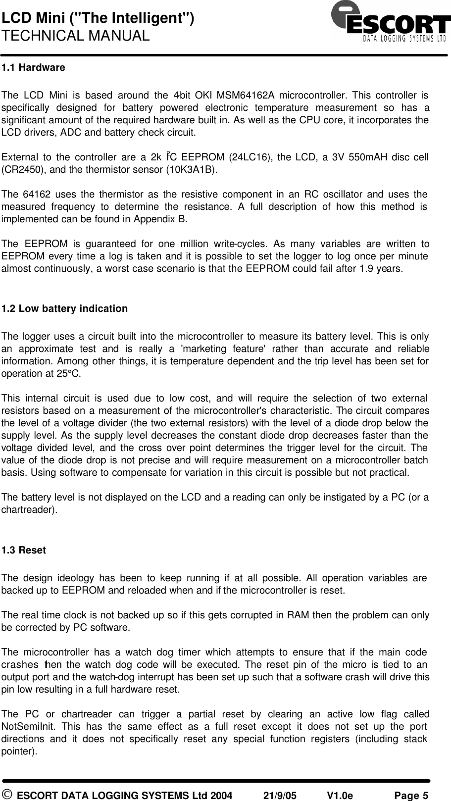 LCD Mini ("The Intelligent") TECHNICAL MANUAL ESCORT DATA LOGGING SYSTEMS Ltd 2004 21/9/05 V1.0e Page 5 1.1 Hardware The LCD Mini is based around the 4-bit OKI MSM64162A microcontroller. This controller is specifically designed for battery powered electronic temperature measurement so has a significant amount of the required hardware built in. As well as the CPU core, it incorporates the LCD drivers, ADC and battery check circuit. External to the controller are a 2k I2C EEPROM (24LC16), the LCD, a 3V 550mAH disc cell (CR2450), and the thermistor sensor (10K3A1B). The 64162 uses the thermistor as the resistive component in an RC oscillator and uses the measured frequency to determine the resistance. A full description of how this method is implemented can be found in Appendix B. The EEPROM is guaranteed for one million write-cycles. As many variables are written to EEPROM every time a log is taken and it is possible to set the logger to log once per minute almost continuously, a worst case scenario is that the EEPROM could fail after 1.9 years. 1.2 Low battery indication The logger uses a circuit built into the microcontroller to measure its battery level. This is only an approximate test and is really a 'marketing feature' rather than accurate and reliable information. Among other things, it is temperature dependent and the trip level has been set for operation at 25°C. This internal circuit is used due to low cost, and will require the selection of two external resistors based on a measurement of the microcontroller's characteristic. The circuit compares the level of a voltage divider (the two external resistors) with the level of a diode drop below the supply level. As the supply level decreases the constant diode drop decreases faster than the voltage divided level, and the cross over point determines the trigger level for the circuit. The value of the diode drop is not precise and will require measurement on a microcontroller batch basis. Using software to compensate for variation in this circuit is possible but not practical. The battery level is not displayed on the LCD and a reading can only be instigated by a PC (or a chartreader). 1.3 Reset The design ideology has been to keep running if at all possible. All operation variables are backed up to EEPROM and reloaded when and if the microcontroller is reset. The real time clock is not backed up so if this gets corrupted in RAM then the problem can only be corrected by PC software. The microcontroller has a watch dog timer which attempts to ensure that if the main code crashes then the watch dog code will be executed. The reset pin of the micro is tied to an output port and the watch-dog interrupt has been set up such that a software crash will drive this pin low resulting in a full hardware reset. The PC or chartreader can trigger a partial reset by clearing an active low flag called NotSemiInit. This has the same effect as a full reset except it does not set up the port directions and it does not specifically reset any special function registers (including stack pointer).