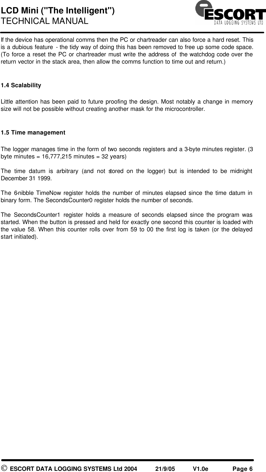 LCD Mini ("The Intelligent") TECHNICAL MANUAL ESCORT DATA LOGGING SYSTEMS Ltd 2004 21/9/05 V1.0e Page 6 If the device has operational comms then the PC or chartreader can also force a hard reset. This is a dubious feature - the tidy way of doing this has been removed to free up some code space. (To force a reset the PC or chartreader must write the address of the watchdog code over the return vector in the stack area, then allow the comms function to time out and return.) 1.4 Scalability Little attention has been paid to future proofing the design. Most notably a change in memory size will not be possible without creating another mask for the microcontroller. 1.5 Time management The logger manages time in the form of two seconds registers and a 3-byte minutes register. (3 byte minutes = 16,777,215 minutes = 32 years) The time datum is arbitrary (and not stored on the logger) but is intended to be midnight December 31 1999. The 6-nibble TimeNow register holds the number of minutes elapsed since the time datum in binary form. The SecondsCounter0 register holds the number of seconds. The SecondsCounter1 register holds a measure of seconds elapsed since the program was started. When the button is pressed and held for exactly one second this counter is loaded with the value 58. When this counter rolls over from 59 to 00 the first log is taken (or the delayed start initiated).