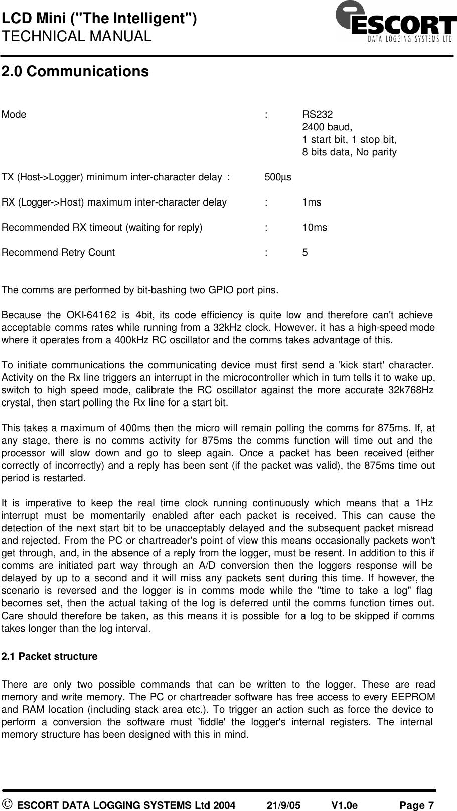 LCD Mini ("The Intelligent") TECHNICAL MANUAL ESCORT DATA LOGGING SYSTEMS Ltd 2004 21/9/05 V1.0e Page 7 2.0 Communications Mode : RS232 2400 baud, 1 start bit, 1 stop bit, 8 bits data, No parity TX (Host->Logger) minimum inter-character delay : 500µs RX (Logger->Host) maximum inter-character delay : 1ms Recommended RX timeout (waiting for reply) : 10ms Recommend Retry Count : 5 The comms are performed by bit-bashing two GPIO port pins. Because the OKI-64162 is 4-bit, its code efficiency is quite low and therefore can't achieve acceptable comms rates while running from a 32kHz clock. However, it has a high-speed mode where it operates from a 400kHz RC oscillator and the comms takes advantage of this. To initiate communications the communicating device must first send a 'kick start' character. Activity on the Rx line triggers an interrupt in the microcontroller which in turn tells it to wake up, switch to high speed mode, calibrate the RC oscillator against the more accurate 32k768Hz crystal, then start polling the Rx line for a start bit. This takes a maximum of 400ms then the micro will remain polling the comms for 875ms. If, at any stage, there is no comms activity for 875ms the comms function will time out and the processor will slow down and go to sleep again. Once a packet has been received (either correctly of incorrectly) and a reply has been sent (if the packet was valid), the 875ms time out period is restarted. It is imperative to keep the real time clock running continuously which means that a 1Hz interrupt must be momentarily enabled after each packet is received. This can cause the detection of the next start bit to be unacceptably delayed and the subsequent packet misread and rejected. From the PC or chartreader's point of view this means occasionally packets won't get through, and, in the absence of a reply from the logger, must be resent. In addition to this if comms are initiated part way through an A/D conversion then the loggers response will be delayed by up to a second and it will miss any packets sent during this time. If however, the scenario is reversed and the logger is in comms mode while the "time to take a log" flag becomes set, then the actual taking of the log is deferred until the comms function times out. Care should therefore be taken, as this means it is possible for a log to be skipped if comms takes longer than the log interval. 2.1 Packet structure There are only two possible commands that can be written to the logger. These are read memory and write memory. The PC or chartreader software has free access to every EEPROM and RAM location (including stack area etc.). To trigger an action such as force the device to perform a conversion the software must 'fiddle' the logger's internal registers. The internal memory structure has been designed with this in mind.
