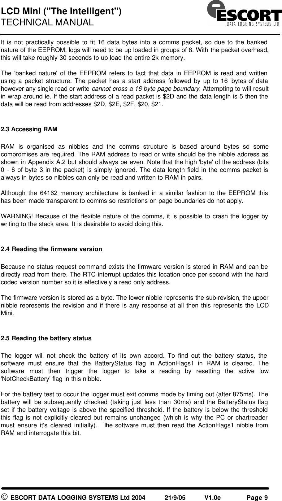 LCD Mini ("The Intelligent") TECHNICAL MANUAL ESCORT DATA LOGGING SYSTEMS Ltd 2004 21/9/05 V1.0e Page 9 It is not practically possible to fit 16 data bytes into a comms packet, so due to the banked nature of the EEPROM, logs will need to be up loaded in groups of 8. With the packet overhead, this will take roughly 30 seconds to up load the entire 2k memory. The 'banked nature' of the EEPROM refers to fact that data in EEPROM is read and written using a packet structure. The packet has a start address followed by up to 16 bytes of data however any single read or write cannot cross a 16 byte page boundary. Attempting to will result in wrap around ie. If the start address of a read packet is $2D and the data length is 5 then the data will be read from addresses $2D, $2E, $2F, $20, $21. 2.3 Accessing RAM RAM is organised as nibbles and the comms structure is based around bytes so some compromises are required. The RAM address to read or write should be the nibble address as shown in Appendix A.2 but should always be even. Note that the high 'byte' of the address (bits 0 - 6 of byte 3 in the packet) is simply ignored. The data length field in the comms packet is always in bytes so nibbles can only be read and written to RAM in pairs. Although the 64162 memory architecture is banked in a similar fashion to the EEPROM this has been made transparent to comms so restrictions on page boundaries do not apply. WARNING! Because of the flexible nature of the comms, it is possible to crash the logger by writing to the stack area. It is desirable to avoid doing this. 2.4 Reading the firmware version Because no status request command exists the firmware version is stored in RAM and can be directly read from there. The RTC interrupt updates this location once per second with the hard coded version number so it is effectively a read only address. The firmware version is stored as a byte. The lower nibble represents the sub-revision, the upper nibble represents the revision and if there is any response at all then this represents the LCD Mini. 2.5 Reading the battery status The logger will not check the battery of its own accord. To find out the battery status, the software must ensure that the BatteryStatus flag in ActionFlags1 in RAM is cleared. The software must then trigger the logger to take a reading by resetting the active low 'NotCheckBattery' flag in this nibble. For the battery test to occur the logger must exit comms mode by timing out (after 875ms). The battery will be subsequently checked (taking just less than 30ms) and the BatteryStatus flag set if the battery voltage is above the specified threshold. If the battery is below the threshold this flag is not explicitly cleared but remains unchanged (which is why the PC or chartreader must ensure it's cleared initially). The software must then read the ActionFlags1 nibble from RAM and interrogate this bit.