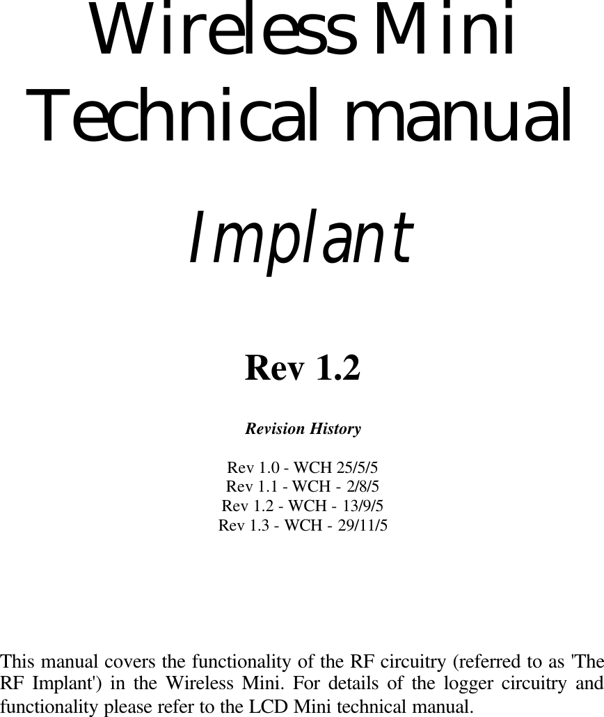 Wireless Mini Technical manual Implant Rev 1.2 Revision History Rev 1.0 - WCH 25/5/5 Rev 1.1 - WCH - 2/8/5 Rev 1.2 - WCH - 13/9/5 Rev 1.3 - WCH - 29/11/5 This manual covers the functionality of the RF circuitry (referred to as 'The RF Implant') in the Wireless Mini. For details of the logger circuitry and functionality please refer to the LCD Mini technical manual.
