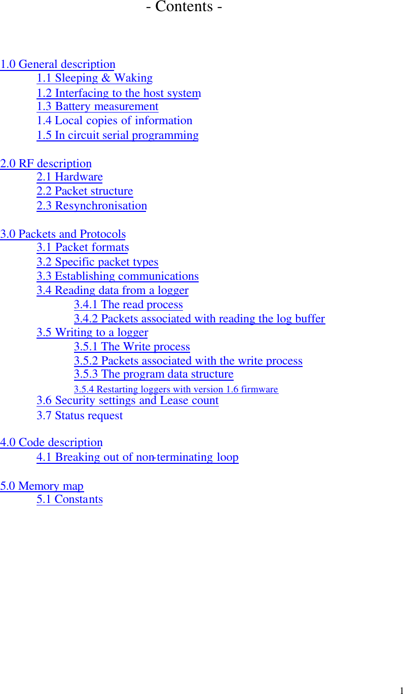 1 - Contents - 1.0 General description 1.1 Sleeping & Waking 1.2 Interfacing to the host system 1.3 Battery measurement 1.4 Local copies of information 1.5 In circuit serial programming 2.0 RF description 2.1 Hardware 2.2 Packet structure 2.3 Resynchronisation 3.0 Packets and Protocols 3.1 Packet formats 3.2 Specific packet types 3.3 Establishing communications 3.4 Reading data from a logger 3.4.1 The read process 3.4.2 Packets associated with reading the log buffer 3.5 Writing to a logger 3.5.1 The Write process 3.5.2 Packets associated with the write process 3.5.3 The program data structure 3.5.4 Restarting loggers with version 1.6 firmware 3.6 Security settings and Lease count 3.7 Status request 4.0 Code description 4.1 Breaking out of non-terminating loop 5.0 Memory map 5.1 Constants