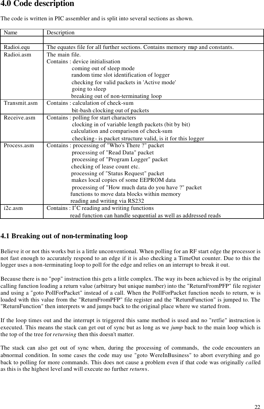22 4.0 Code description The code is written in PIC assembler and is split into several sections as shown. Name Description Radioi.equ The equates file for all further sections. Contains memory map and constants. Radioi.asm The main file. Contains : device initialisation coming out of sleep mode random time slot identification of logger checking for valid packets in 'Active mode' going to sleep breaking out of non-terminating loop Transmit.asm Contains : calculation of check-sum bit-bash clocking out of packets Receive.asm Contains : polling for start characters clocking in of variable length packets (bit by bit) calculation and comparison of check-sum checking - is packet structure valid, is it for this logger Process.asm Contains : processing of "Who's There ?" packet processing of "Read Data" packet processing of "Program Logger" packet checking of lease count etc. processing of "Status Request" packet makes local copies of some EEPROM data processing of "How much data do you have ?" packet functions to move data blocks within memory reading and writing via RS232 i2c.asm Contains : I2C reading and writing functions read function can handle sequential as well as addressed reads 4.1 Breaking out of non-terminating loop Believe it or not this works but is a little unconventional. When polling for an RF start edge the processor is not fast enough to accurately respond to an edge if it is also checking a TimeOut counter. Due to this the logger uses a non-terminating loop to poll for the edge and relies on an interrupt to break it out. Because there is no "pop" instruction this gets a little complex. The way its been achieved is by the original calling function loading a return value (arbitrary but unique number) into the "ReturnFromPFP" file register and using a "goto PollForPacket" instead of a call. When the PollForPacket function needs to return, w is loaded with this value from the "ReturnFromPFP" file register and the "ReturnFunction" is jumped to. The "ReturnFunction" then interprets w and jumps back to the original place where we started from. If the loop times out and the interrupt is triggered this same method is used and no "retfie" instruction is executed. This means the stack can get out of sync but as long as we jump back to the main loop which is the top of the tree for returning then this doesn't matter. The stack can also get out of sync when, during the processing of commands, the code encounters an abnormal condition. In some cases the code may use "goto WereInBusiness" to abort everything and go back to polling for more commands. This does not cause a problem even if that code was originally called as this is the highest level and will execute no further returns.