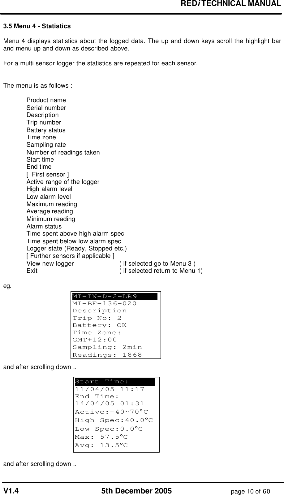       REDi TECHNICAL MANUAL  V1.4 5th December 2005 page 10 of 60 3.5 Menu 4 - Statistics  Menu 4 displays statistics about the logged data. The up and down keys scroll the highlight bar and menu up and down as described above.  For a multi sensor logger the statistics are repeated for each sensor.   The menu is as follows :   Product name  Serial number  Description  Trip number  Battery status  Time zone  Sampling rate  Number of readings taken  Start time  End time  [  First sensor ]  Active range of the logger  High alarm level  Low alarm level  Maximum reading  Average reading   Minimum reading  Alarm status  Time spent above high alarm spec    Time spent below low alarm spec  Logger state (Ready, Stopped etc.)  [ Further sensors if applicable ]  View new logger     ( if selected go to Menu 3 )  Exit    ( if selected return to Menu 1)  eg.           and after scrolling down ..              Fig 3.5.1 Display of statistics  and after scrolling down .. MI-IN-D-2-LR9   .     MI-BF-136-020 Description Trip No: 2 Battery: OK Time Zone: GMT+12:00 Sampling: 2min Readings: 1868 Start Time:    . 11/04/05 11:17 End Time:      14/04/05 01:31 Active:-40~70°C High Spec:40.0°C Low Spec:0.0°C Max: 57.5°C Avg: 13.5°C  