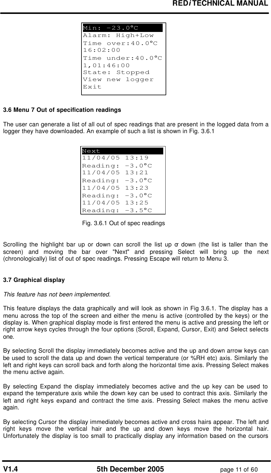 REDi TECHNICAL MANUAL V1.4 5th December 2005 page 11 of 60 3.6 Menu 7 Out of specification readings The user can generate a list of all out of spec readings that are present in the logged data from a logger they have downloaded. An example of such a list is shown in Fig. 3.6.1 Fig. 3.6.1 Out of spec readings Scrolling the highlight bar up or down can scroll the list up or down (the list is taller than the screen) and moving the bar over "Next" and pressing Select will bring up the next (chronologically) list of out of spec readings. Pressing Escape will return to Menu 3. 3.7 Graphical display This feature has not been implemented. This feature displays the data graphically and will look as shown in Fig 3.6.1. The display has a menu across the top of the screen and either the menu is active (controlled by the keys) or the display is. When graphical display mode is first entered the menu is active and pressing the left or right arrow keys cycles through the four options (Scroll, Expand, Cursor, Exit) and Select selects one. By selecting Scroll the display immediately becomes active and the up and down arrow keys can be used to scroll the data up and down the vertical temperature (or %RH etc) axis. Similarly the left and right keys can scroll back and forth along the horizontal time axis. Pressing Select makes the menu active again. By selecting Expand the display immediately becomes active and the up key can be used to expand the temperature axis while the down key can be used to contract this axis. Similarly the left and right keys expand and contract the time axis. Pressing Select makes the menu active again. By selecting Cursor the display immediately becomes active and cross hairs appear. The left and right keys move the vertical hair and the up and down keys move the horizontal hair. Unfortunately the display is too small to practically display any information based on the cursors Next . 11/04/05 13:19 Reading: -3.0°C 11/04/05 13:21 Reading: -3.0°C 11/04/05 13:23 Reading: -3.0°C 11/04/05 13:25 Reading: -3.5°C Min: -23.0°C . Alarm: High+Low Time over:40.0°C 16:02:00 Time under:40.0°C 1,01:46:00 State: Stopped View new logger Exit