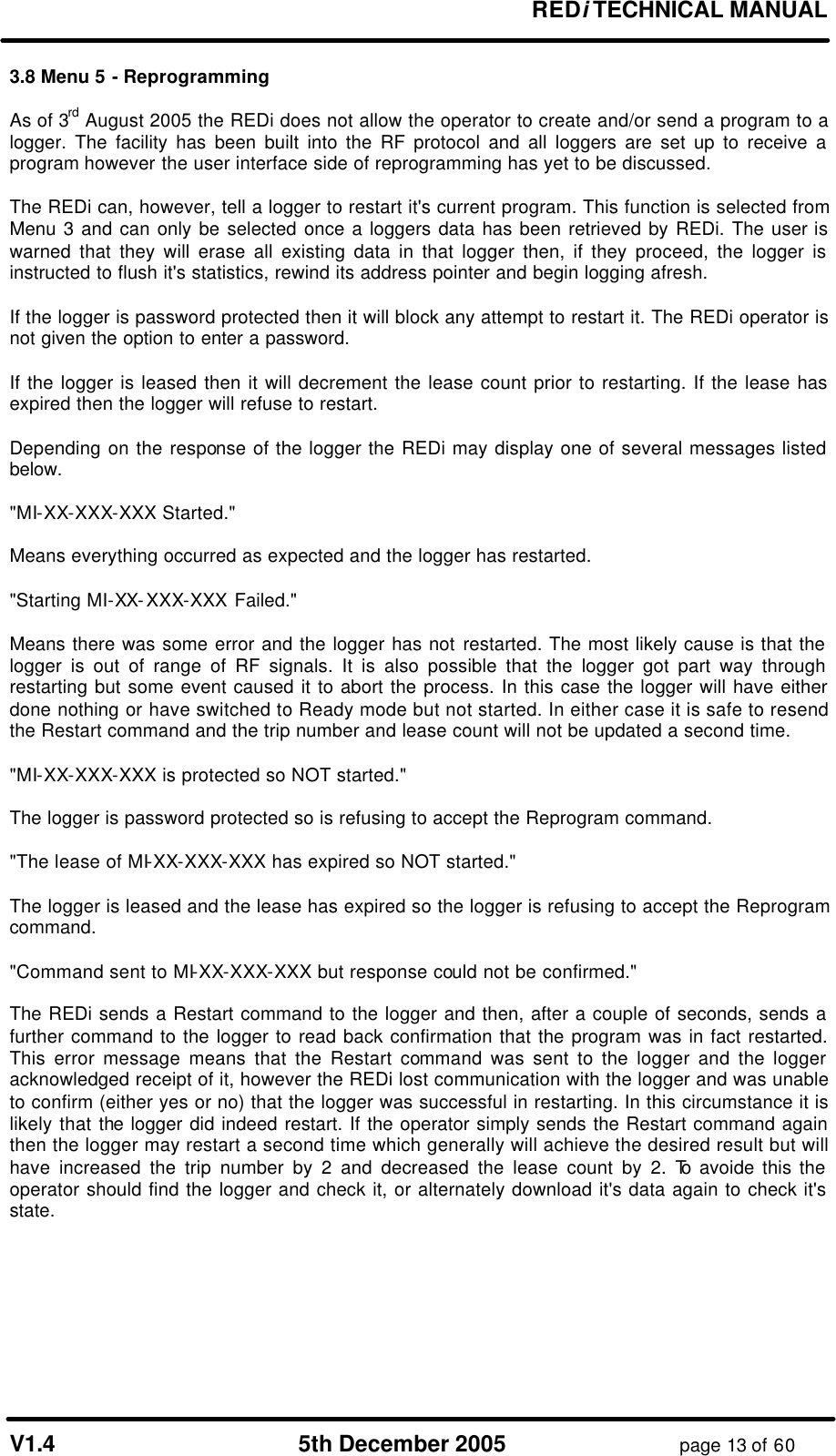 REDi TECHNICAL MANUAL V1.4 5th December 2005 page 13 of 60 3.8 Menu 5 - Reprogramming As of 3rd August 2005 the REDi does not allow the operator to create and/or send a program to a logger. The facility has been built into the RF protocol and all loggers are set up to receive a program however the user interface side of reprogramming has yet to be discussed. The REDi can, however, tell a logger to restart it's current program. This function is selected from Menu 3 and can only be selected once a loggers data has been retrieved by REDi. The user is warned that they will erase all existing data in that logger then, if they proceed, the logger is instructed to flush it's statistics, rewind its address pointer and begin logging afresh. If the logger is password protected then it will block any attempt to restart it. The REDi operator is not given the option to enter a password. If the logger is leased then it will decrement the lease count prior to restarting. If the lease has expired then the logger will refuse to restart. Depending on the response of the logger the REDi may display one of several messages listed below. "MI-XX-XXX-XXX Started." Means everything occurred as expected and the logger has restarted. "Starting MI-XX-XXX-XXX Failed." Means there was some error and the logger has not restarted. The most likely cause is that the logger is out of range of RF signals. It is also possible that the logger got part way through restarting but some event caused it to abort the process. In this case the logger will have either done nothing or have switched to Ready mode but not started. In either case it is safe to resend the Restart command and the trip number and lease count will not be updated a second time. "MI-XX-XXX-XXX is protected so NOT started." The logger is password protected so is refusing to accept the Reprogram command. "The lease of MI-XX-XXX-XXX has expired so NOT started." The logger is leased and the lease has expired so the logger is refusing to accept the Reprogram command. "Command sent to MI-XX-XXX-XXX but response could not be confirmed." The REDi sends a Restart command to the logger and then, after a couple of seconds, sends a further command to the logger to read back confirmation that the program was in fact restarted. This error message means that the Restart command was sent to the logger and the logger acknowledged receipt of it, however the REDi lost communication with the logger and was unable to confirm (either yes or no) that the logger was successful in restarting. In this circumstance it is likely that the logger did indeed restart. If the operator simply sends the Restart command again then the logger may restart a second time which generally will achieve the desired result but will have increased the trip number by 2 and decreased the lease count by 2. To avoide this the operator should find the logger and check it, or alternately download it's data again to check it's state.