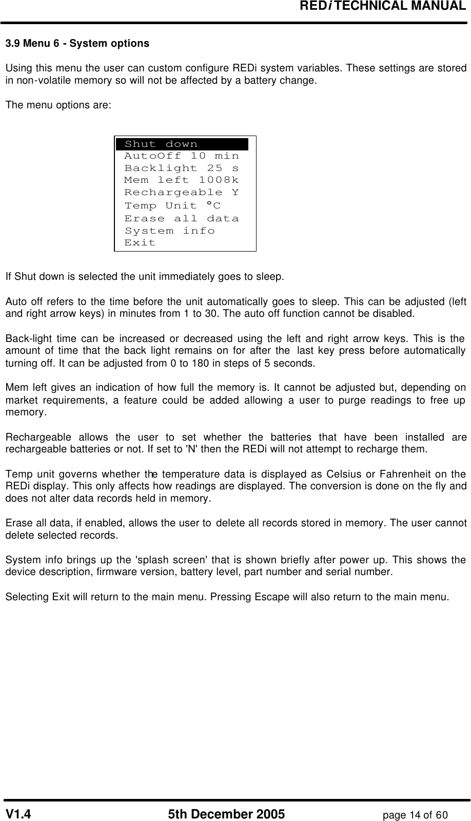 REDi TECHNICAL MANUAL V1.4 5th December 2005 page 14 of 60 3.9 Menu 6 - System options Using this menu the user can custom configure REDi system variables. These settings are stored in non-volatile memory so will not be affected by a battery change. The menu options are: If Shut down is selected the unit immediately goes to sleep. Auto off refers to the time before the unit automatically goes to sleep. This can be adjusted (left and right arrow keys) in minutes from 1 to 30. The auto off function cannot be disabled. Back-light time can be increased or decreased using the left and right arrow keys. This is the amount of time that the back light remains on for after the last key press before automatically turning off. It can be adjusted from 0 to 180 in steps of 5 seconds. Mem left gives an indication of how full the memory is. It cannot be adjusted but, depending on market requirements, a feature could be added allowing a user to purge readings to free up memory. Rechargeable allows the user to set whether the batteries that have been installed are rechargeable batteries or not. If set to 'N' then the REDi will not attempt to recharge them. Temp unit governs whether the temperature data is displayed as Celsius or Fahrenheit on the REDi display. This only affects how readings are displayed. The conversion is done on the fly and does not alter data records held in memory. Erase all data, if enabled, allows the user to delete all records stored in memory. The user cannot delete selected records. System info brings up the 'splash screen' that is shown briefly after power up. This shows the device description, firmware version, battery level, part number and serial number. Selecting Exit will return to the main menu. Pressing Escape will also return to the main menu. Shut down . AutoOff 10 min Backlight 25 s Mem left 1008k Rechargeable Y Temp Unit °C Erase all data System info Exit