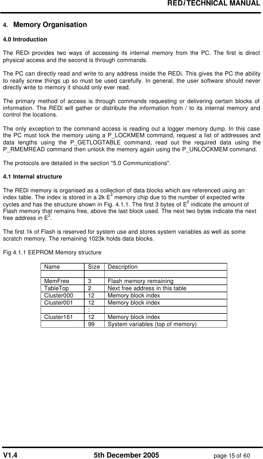 REDi TECHNICAL MANUAL V1.4 5th December 2005 page 15 of 60 4. Memory Organisation 4.0 Introduction The REDi provides two ways of accessing its internal memory from the PC. The first is direct physical access and the second is through commands. The PC can directly read and write to any address inside the REDi. This gives the PC the ability to really screw things up so must be used carefully. In general, the user software should never directly write to memory it should only ever read. The primary method of access is through commands requesting or delivering certain blocks of information. The REDi will gather or distribute the information from / to its internal memory and control the locations. The only exception to the command access is reading out a logger memory dump. In this case the PC must lock the memory using a P_LOCKMEM command, request a list of addresses and data lengths using the P_GETLOGTABLE command, read out the required data using the P_RMEMREAD command then unlock the memory again using the P_UNLOCKMEM command. The protocols are detailed in the section "5.0 Communications". 4.1 Internal structure The REDi memory is organised as a collection of data blocks which are referenced using an index table. The index is stored in a 2k E2 memory chip due to the number of expected write cycles and has the structure shown in Fig. 4.1.1. The first 3 bytes of E2 indicate the amount of Flash memory that remains free, above the last block used. The next two bytes indicate the next free address in E2. The first 1k of Flash is reserved for system use and stores system variables as well as some scratch memory. The remaining 1023k holds data blocks. Fig 4.1.1 EEPROM Memory structure Name Size Description MemFree 3 Flash memory remaining TableTop 2 Next free address in this table Cluster000 12 Memory block index Cluster001 12 Memory block index : Cluster161 12 Memory block index 99 System variables (top of memory)