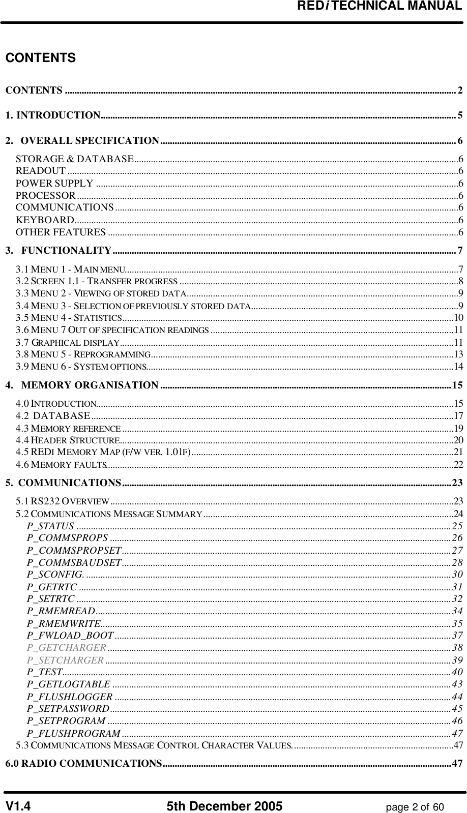 REDi TECHNICAL MANUAL V1.4 5th December 2005 page 2 of 60 CONTENTS CONTENTS ....................................................................................................................................................................2 1. INTRODUCTION.....................................................................................................................................................5 2. OVERALL SPECIFICATION............................................................................................................................6 STORAGE & DATABASE........................................................................................................................................6 READOUT ....................................................................................................................................................................6 POWER SUPPLY ........................................................................................................................................................6 PROCESSOR................................................................................................................................................................6 COMMUNICATIONS................................................................................................................................................6 KEYBOARD.................................................................................................................................................................6 OTHER FEATURES ...................................................................................................................................................6 3. FUNCTIONALITY................................................................................................................................................7 3.1 MENU 1 - MAIN MENU............................................................................................................................................7 3.2 SCREEN 1.1 - TRANSFER PROGRESS .....................................................................................................................8 3.3 MENU 2 - VIEWING OF STORED DATA..................................................................................................................9 3.4 MENU 3 - SELECTION OF PREVIOUSLY STORED DATA.......................................................................................9 3.5 MENU 4 - STATISTICS...........................................................................................................................................10 3.6 MENU 7 OUT OF SPECIFICATION READINGS ......................................................................................................11 3.7 GRAPHICAL DISPLAY............................................................................................................................................11 3.8 MENU 5 - REPROGRAMMING...............................................................................................................................13 3.9 MENU 6 - SYSTEM OPTIONS.................................................................................................................................14 4. MEMORY ORGANISATION..........................................................................................................................15 4.0 INTRODUCTION......................................................................................................................................................15 4.2 DATABASE........................................................................................................................................................17 4.3 MEMORY REFERENCE ...........................................................................................................................................19 4.4 HEADER STRUCTURE............................................................................................................................................20 4.5 REDI MEMORY MAP (F/W VER. 1.01F)..............................................................................................................21 4.6 MEMORY FAULTS..................................................................................................................................................22 5. COMMUNICATIONS..........................................................................................................................................23 5.1 RS232 OVERVIEW................................................................................................................................................23 5.2 COMMUNICATIONS MESSAGE SUMMARY.........................................................................................................24 P_STATUS .............................................................................................................................................................25 P_COMMSPROPS ...............................................................................................................................................26 P_COMMSPROPSET..........................................................................................................................................27 P_COMMSBAUDSET..........................................................................................................................................28 P_SCONFIG. .........................................................................................................................................................30 P_GETRTC ............................................................................................................................................................31 P_SETRTC .............................................................................................................................................................32 P_RMEMREAD.....................................................................................................................................................34 P_RMEMWRITE...................................................................................................................................................35 P_FWLOAD_BOOT .............................................................................................................................................37 P_GETCHARGER ................................................................................................................................................38 P_SETCHARGER .................................................................................................................................................39 P_TEST...................................................................................................................................................................40 P_GETLOGTABLE ..............................................................................................................................................43 P_FLUSHLOGGER .............................................................................................................................................44 P_SETPASSWORD...............................................................................................................................................45 P_SETPROGRAM ................................................................................................................................................46 P_FLUSHPROGRAM ..........................................................................................................................................47 5.3 COMMUNICATIONS MESSAGE CONTROL CHARACTER VALUES....................................................................47 6.0 RADIO COMMUNICATIONS.........................................................................................................................47