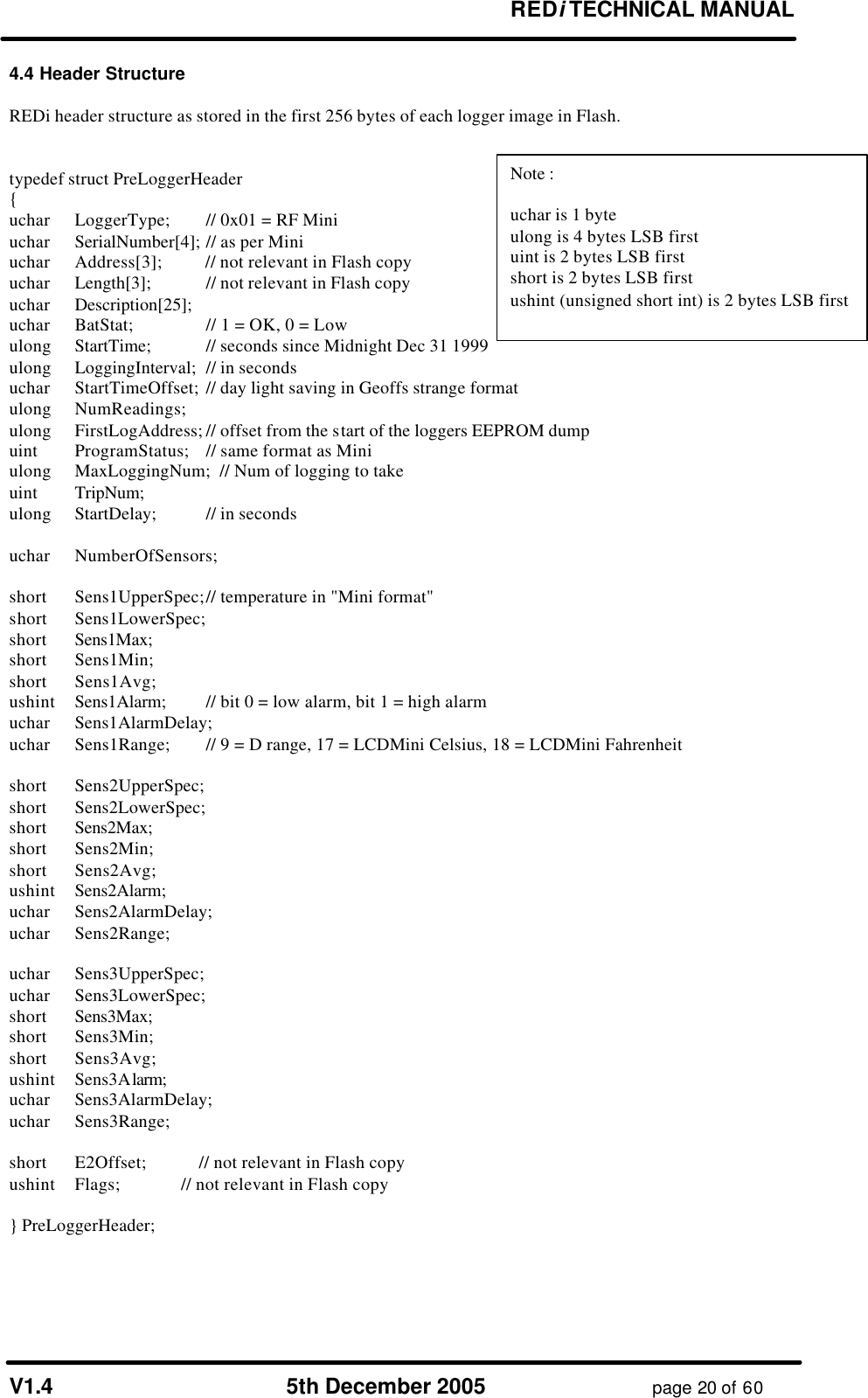       REDi TECHNICAL MANUAL  V1.4 5th December 2005 page 20 of 60 4.4 Header Structure  REDi header structure as stored in the first 256 bytes of each logger image in Flash.   typedef struct PreLoggerHeader { uchar  LoggerType; // 0x01 = RF Mini uchar  SerialNumber[4];  // as per Mini uchar  Address[3];          // not relevant in Flash copy uchar  Length[3];            // not relevant in Flash copy uchar  Description[25]; uchar  BatStat;    // 1 = OK, 0 = Low ulong  StartTime; // seconds since Midnight Dec 31 1999 ulong  LoggingInterval; // in seconds uchar  StartTimeOffset; // day light saving in Geoffs strange format ulong  NumReadings; ulong  FirstLogAddress; // offset from the start of the loggers EEPROM dump  uint   ProgramStatus; // same format as Mini ulong  MaxLoggingNum;  // Num of logging to take uint  TripNum;  ulong  StartDelay; // in seconds  uchar  NumberOfSensors;  short  Sens1UpperSpec; // temperature in &quot;Mini format&quot; short  Sens1LowerSpec; short  Sens1Max;  short  Sens1Min; short  Sens1Avg; ushint  Sens1Alarm;  // bit 0 = low alarm, bit 1 = high alarm uchar  Sens1AlarmDelay; uchar  Sens1Range; // 9 = D range, 17 = LCDMini Celsius, 18 = LCDMini Fahrenheit  short  Sens2UpperSpec; short  Sens2LowerSpec; short  Sens2Max;  short  Sens2Min; short  Sens2Avg; ushint  Sens2Alarm;  uchar  Sens2AlarmDelay; uchar  Sens2Range;  uchar  Sens3UpperSpec; uchar  Sens3LowerSpec; short  Sens3Max;  short  Sens3Min; short  Sens3Avg; ushint  Sens3Alarm;  uchar  Sens3AlarmDelay; uchar  Sens3Range;  short  E2Offset;            // not relevant in Flash copy ushint  Flags;              // not relevant in Flash copy  } PreLoggerHeader;   Note :  uchar is 1 byte ulong is 4 bytes LSB first uint is 2 bytes LSB first short is 2 bytes LSB first ushint (unsigned short int) is 2 bytes LSB first  