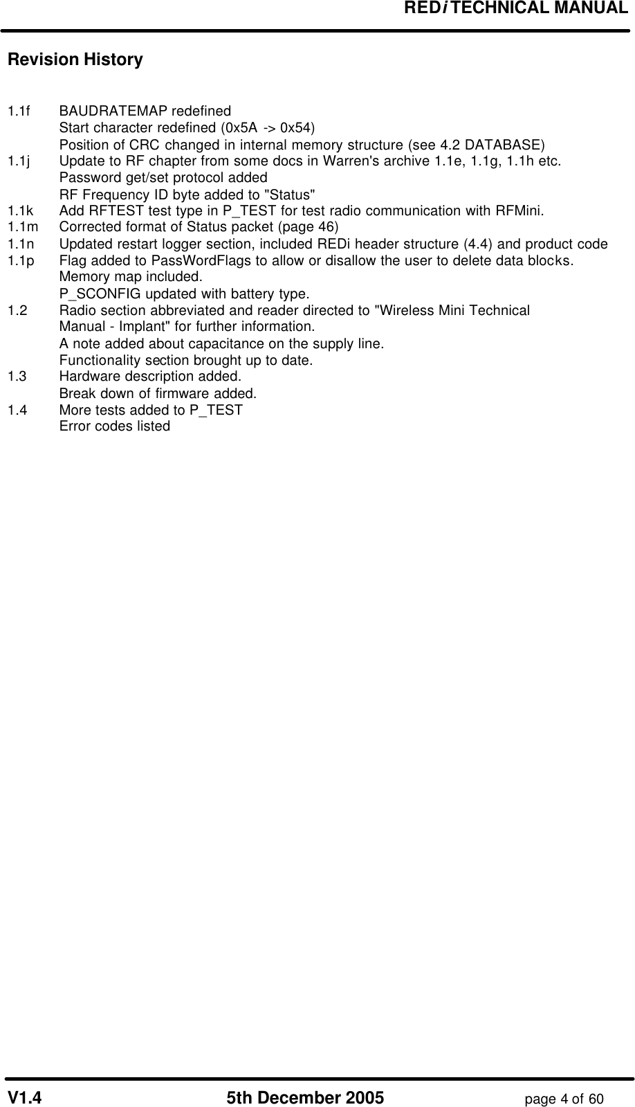 REDi TECHNICAL MANUAL V1.4 5th December 2005 page 4 of 60 Revision History 1.1f BAUDRATEMAP redefined Start character redefined (0x5A -> 0x54) Position of CRC changed in internal memory structure (see 4.2 DATABASE) 1.1j Update to RF chapter from some docs in Warren's archive 1.1e, 1.1g, 1.1h etc. Password get/set protocol added RF Frequency ID byte added to "Status" 1.1k Add RFTEST test type in P_TEST for test radio communication with RFMini. 1.1m Corrected format of Status packet (page 46) 1.1n Updated restart logger section, included REDi header structure (4.4) and product code 1.1p Flag added to PassWordFlags to allow or disallow the user to delete data blocks. Memory map included. P_SCONFIG updated with battery type. 1.2 Radio section abbreviated and reader directed to "Wireless Mini Technical Manual - Implant" for further information. A note added about capacitance on the supply line. Functionality section brought up to date. 1.3 Hardware description added. Break down of firmware added. 1.4 More tests added to P_TEST Error codes listed