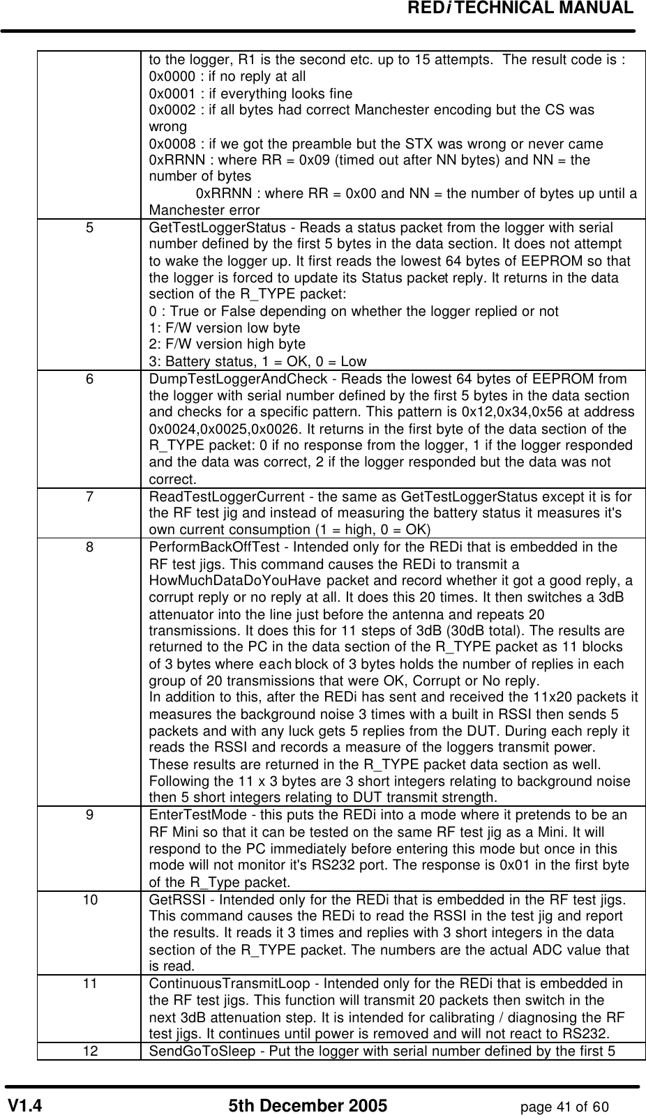 REDi TECHNICAL MANUAL V1.4 5th December 2005 page 41 of 60 to the logger, R1 is the second etc. up to 15 attempts. The result code is : 0x0000 : if no reply at all 0x0001 : if everything looks fine 0x0002 : if all bytes had correct Manchester encoding but the CS was wrong 0x0008 : if we got the preamble but the STX was wrong or never came 0xRRNN : where RR = 0x09 (timed out after NN bytes) and NN = the number of bytes 0xRRNN : where RR = 0x00 and NN = the number of bytes up until a Manchester error 5 GetTestLoggerStatus - Reads a status packet from the logger with serial number defined by the first 5 bytes in the data section. It does not attempt to wake the logger up. It first reads the lowest 64 bytes of EEPROM so that the logger is forced to update its Status packet reply. It returns in the data section of the R_TYPE packet: 0 : True or False depending on whether the logger replied or not 1: F/W version low byte 2: F/W version high byte 3: Battery status, 1 = OK, 0 = Low 6 DumpTestLoggerAndCheck - Reads the lowest 64 bytes of EEPROM from the logger with serial number defined by the first 5 bytes in the data section and checks for a specific pattern. This pattern is 0x12,0x34,0x56 at address 0x0024,0x0025,0x0026. It returns in the first byte of the data section of the R_TYPE packet: 0 if no response from the logger, 1 if the logger responded and the data was correct, 2 if the logger responded but the data was not correct. 7 ReadTestLoggerCurrent - the same as GetTestLoggerStatus except it is for the RF test jig and instead of measuring the battery status it measures it's own current consumption (1 = high, 0 = OK) 8 PerformBackOffTest - Intended only for the REDi that is embedded in the RF test jigs. This command causes the REDi to transmit a HowMuchDataDoYouHave packet and record whether it got a good reply, a corrupt reply or no reply at all. It does this 20 times. It then switches a 3dB attenuator into the line just before the antenna and repeats 20 transmissions. It does this for 11 steps of 3dB (30dB total). The results are returned to the PC in the data section of the R_TYPE packet as 11 blocks of 3 bytes where each block of 3 bytes holds the number of replies in each group of 20 transmissions that were OK, Corrupt or No reply. In addition to this, after the REDi has sent and received the 11x20 packets it measures the background noise 3 times with a built in RSSI then sends 5 packets and with any luck gets 5 replies from the DUT. During each reply it reads the RSSI and records a measure of the loggers transmit power. These results are returned in the R_TYPE packet data section as well. Following the 11 x 3 bytes are 3 short integers relating to background noise then 5 short integers relating to DUT transmit strength. 9 EnterTestMode - this puts the REDi into a mode where it pretends to be an RF Mini so that it can be tested on the same RF test jig as a Mini. It will respond to the PC immediately before entering this mode but once in this mode will not monitor it's RS232 port. The response is 0x01 in the first byte of the R_Type packet. 10 GetRSSI - Intended only for the REDi that is embedded in the RF test jigs. This command causes the REDi to read the RSSI in the test jig and report the results. It reads it 3 times and replies with 3 short integers in the data section of the R_TYPE packet. The numbers are the actual ADC value that is read. 11 ContinuousTransmitLoop - Intended only for the REDi that is embedded in the RF test jigs. This function will transmit 20 packets then switch in the next 3dB attenuation step. It is intended for calibrating / diagnosing the RF test jigs. It continues until power is removed and will not react to RS232. 12 SendGoToSleep - Put the logger with serial number defined by the first 5